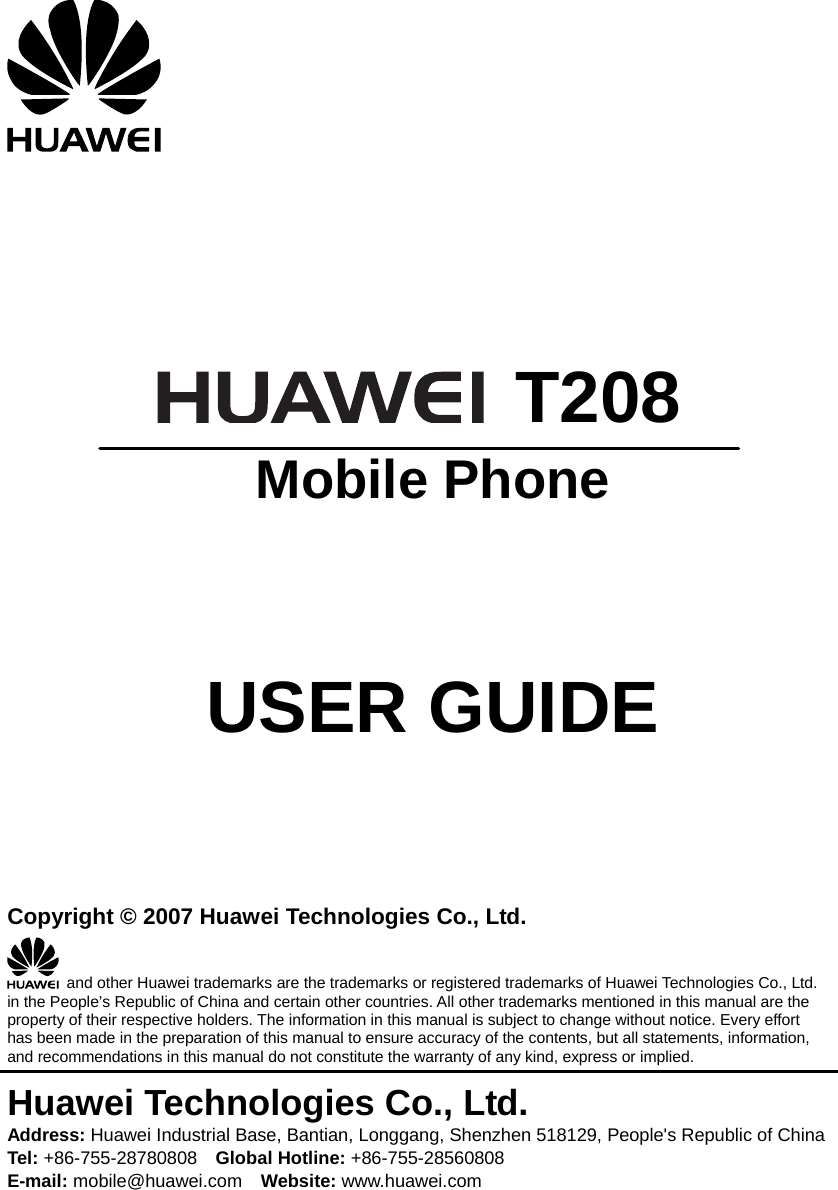       T208  Mobile Phone     USER GUIDE    Copyright © 2007 Huawei Technologies Co., Ltd.   and other Huawei trademarks are the trademarks or registered trademarks of Huawei Technologies Co., Ltd. in the People’s Republic of China and certain other countries. All other trademarks mentioned in this manual are the property of their respective holders. The information in this manual is subject to change without notice. Every effort has been made in the preparation of this manual to ensure accuracy of the contents, but all statements, information, and recommendations in this manual do not constitute the warranty of any kind, express or implied. Huawei Technologies Co., Ltd. Address: Huawei Industrial Base, Bantian, Longgang, Shenzhen 518129, People&apos;s Republic of China Tel: +86-755-28780808    Global Hotline: +86-755-28560808 E-mail: mobile@huawei.com    Website: www.huawei.com 