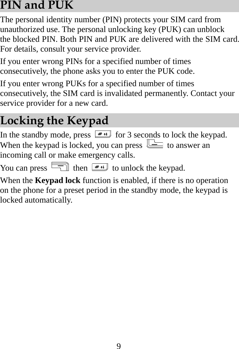 9 PIN and PUK The personal identity number (PIN) protects your SIM card from unauthorized use. The personal unlocking key (PUK) can unblock the blocked PIN. Both PIN and PUK are delivered with the SIM card. For details, consult your service provider. If you enter wrong PINs for a specified number of times consecutively, the phone asks you to enter the PUK code. If you enter wrong PUKs for a specified number of times consecutively, the SIM card is invalidated permanently. Contact your service provider for a new card. Locking the Keypad In the standby mode, press   for 3 seconds to lock the keypad. When the keypad is locked, you can press   to answer an incoming call or make emergency calls.   You can press   then    to unlock the keypad. When the Keypad lock function is enabled, if there is no operation on the phone for a preset period in the standby mode, the keypad is locked automatically. 