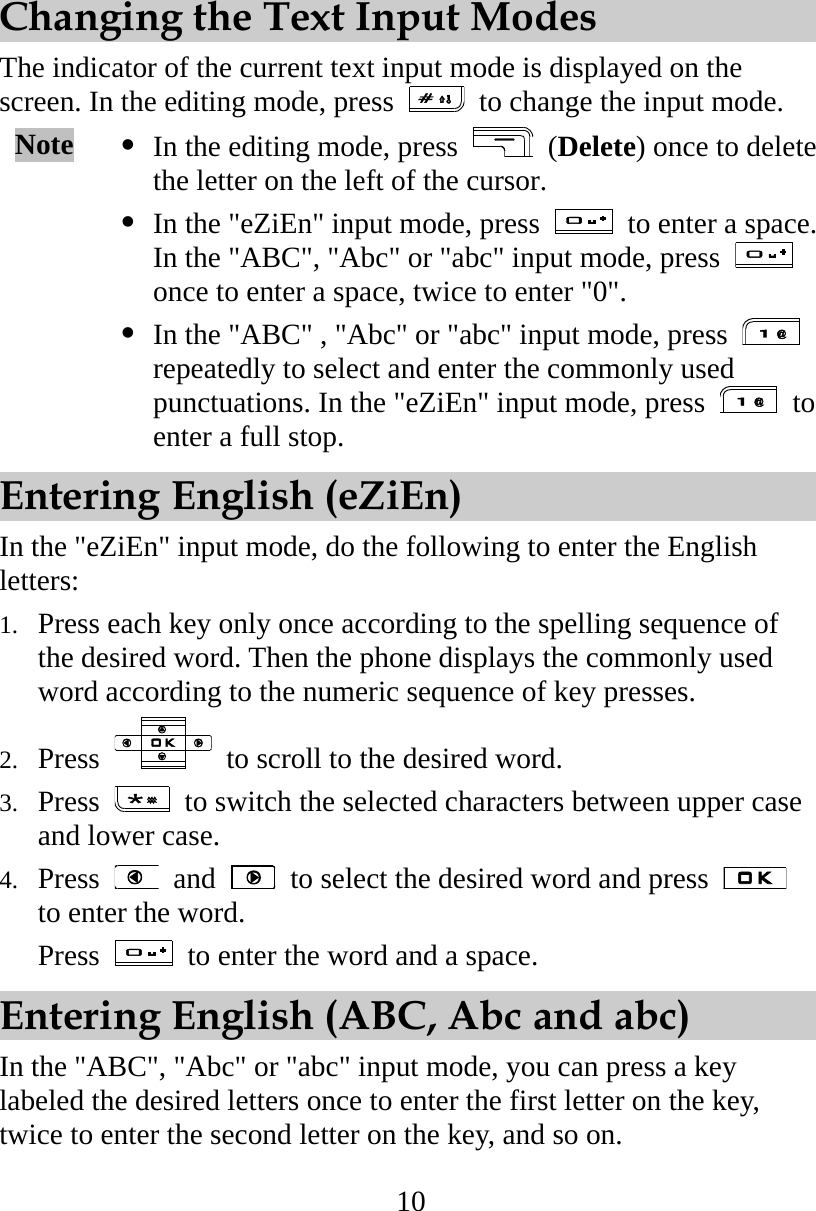10 Changing the Text Input Modes The indicator of the current text input mode is displayed on the screen. In the editing mode, press    to change the input mode. Note   In the editing mode, press   (Delete) once to delete the letter on the left of the cursor.    In the &quot;eZiEn&quot; input mode, press    to enter a space. In the &quot;ABC&quot;, &quot;Abc&quot; or &quot;abc&quot; input mode, press   once to enter a space, twice to enter &quot;0&quot;.  In the &quot;ABC&quot; , &quot;Abc&quot; or &quot;abc&quot; input mode, press   repeatedly to select and enter the commonly used punctuations. In the &quot;eZiEn&quot; input mode, press   to enter a full stop. Entering English (eZiEn) In the &quot;eZiEn&quot; input mode, do the following to enter the English letters: 1.  Press each key only once according to the spelling sequence of the desired word. Then the phone displays the commonly used word according to the numeric sequence of key presses. 2.  Press    to scroll to the desired word. 3.  Press    to switch the selected characters between upper case and lower case. 4.  Press   and    to select the desired word and press   to enter the word. Press    to enter the word and a space. Entering English (ABC, Abc and abc) In the &quot;ABC&quot;, &quot;Abc&quot; or &quot;abc&quot; input mode, you can press a key labeled the desired letters once to enter the first letter on the key, twice to enter the second letter on the key, and so on. 