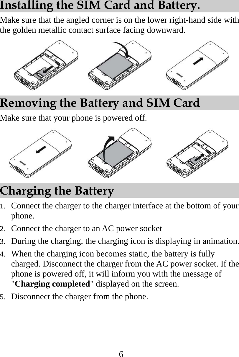 6 Installing the SIM Card and Battery. Make sure that the angled corner is on the lower right-hand side with the golden metallic contact surface facing downward.         Removing the Battery and SIM Card Make sure that your phone is powered off.          Charging the Battery 1.  Connect the charger to the charger interface at the bottom of your phone. 2.  Connect the charger to an AC power socket   3.  During the charging, the charging icon is displaying in animation. 4.  When the charging icon becomes static, the battery is fully charged. Disconnect the charger from the AC power socket. If the phone is powered off, it will inform you with the message of &quot;Charging completed&quot; displayed on the screen. 5.  Disconnect the charger from the phone.  