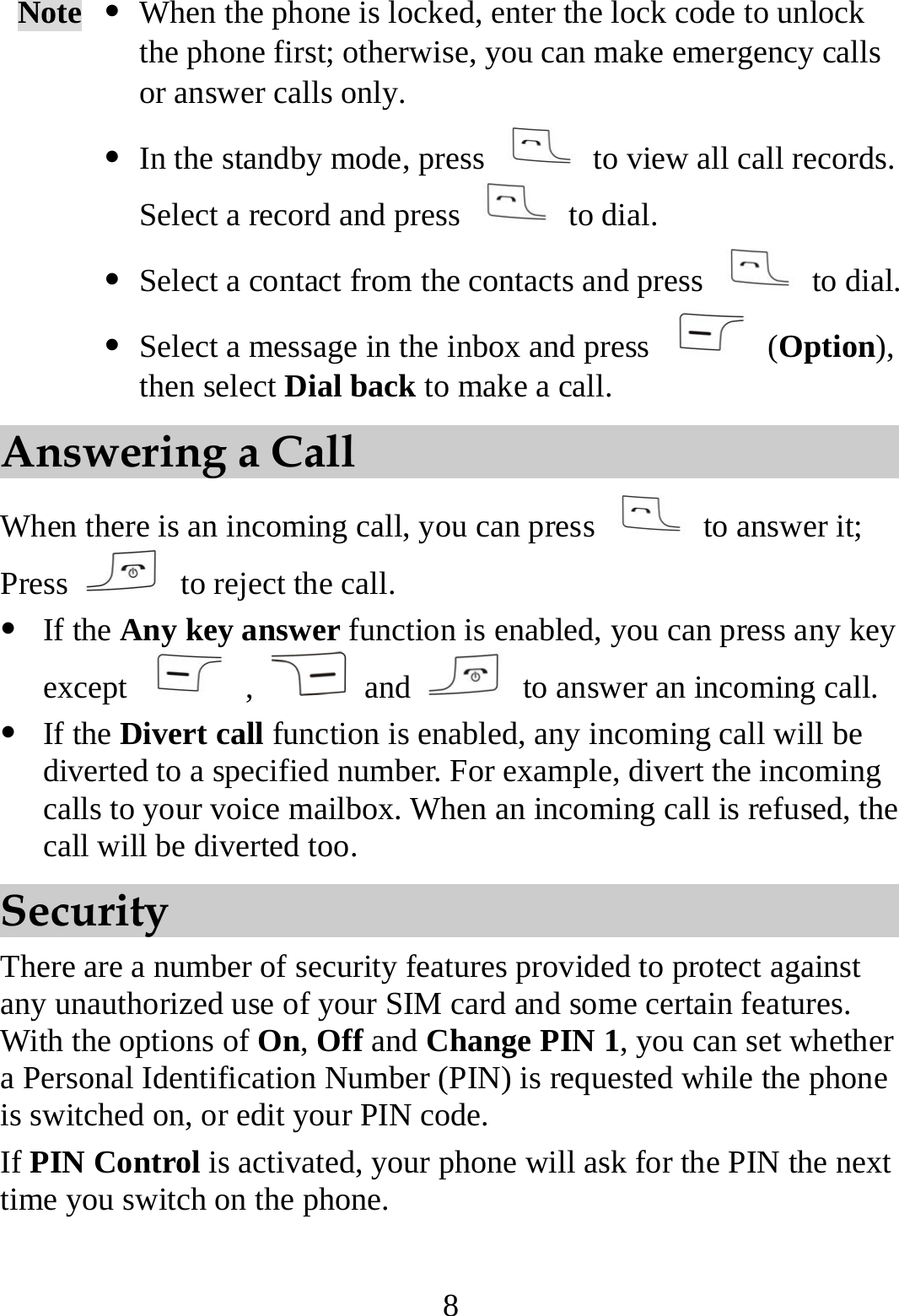 8 Note  z When the phone is locked, enter the lock code to unlock the phone first; otherwise, you can make emergency calls or answer calls only. z In the standby mode, press    to view all call records. Select a record and press   to dial. z Select a contact from the contacts and press   to dial.z Select a message in the inbox and press   (Option), then select Dial back to make a call. Answering a Call When there is an incoming call, you can press   to answer it; Press    to reject the call. z If the Any key answer function is enabled, you can press any key except   ,   and    to answer an incoming call. z If the Divert call function is enabled, any incoming call will be diverted to a specified number. For example, divert the incoming calls to your voice mailbox. When an incoming call is refused, the call will be diverted too. Security There are a number of security features provided to protect against any unauthorized use of your SIM card and some certain features. With the options of On, Off and Change PIN 1, you can set whether a Personal Identification Number (PIN) is requested while the phone is switched on, or edit your PIN code. If PIN Control is activated, your phone will ask for the PIN the next time you switch on the phone. 
