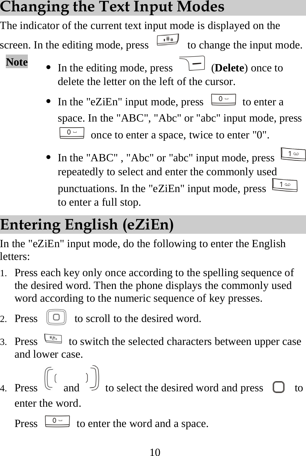 10 Changing the Text Input Modes The indicator of the current text input mode is displayed on the screen. In the editing mode, press    to change the input mode. Note  z In the editing mode, press   (Delete) once to delete the letter on the left of the cursor.   z In the &quot;eZiEn&quot; input mode, press   to enter a space. In the &quot;ABC&quot;, &quot;Abc&quot; or &quot;abc&quot; input mode, press   once to enter a space, twice to enter &quot;0&quot;. z In the &quot;ABC&quot; , &quot;Abc&quot; or &quot;abc&quot; input mode, press   repeatedly to select and enter the commonly used punctuations. In the &quot;eZiEn&quot; input mode, press   to enter a full stop. Entering English (eZiEn) In the &quot;eZiEn&quot; input mode, do the following to enter the English letters: 1. Press each key only once according to the spelling sequence of the desired word. Then the phone displays the commonly used word according to the numeric sequence of key presses. 2. Press    to scroll to the desired word. 3. Press    to switch the selected characters between upper case and lower case. 4. Press   and    to select the desired word and press   to enter the word. Press    to enter the word and a space. 