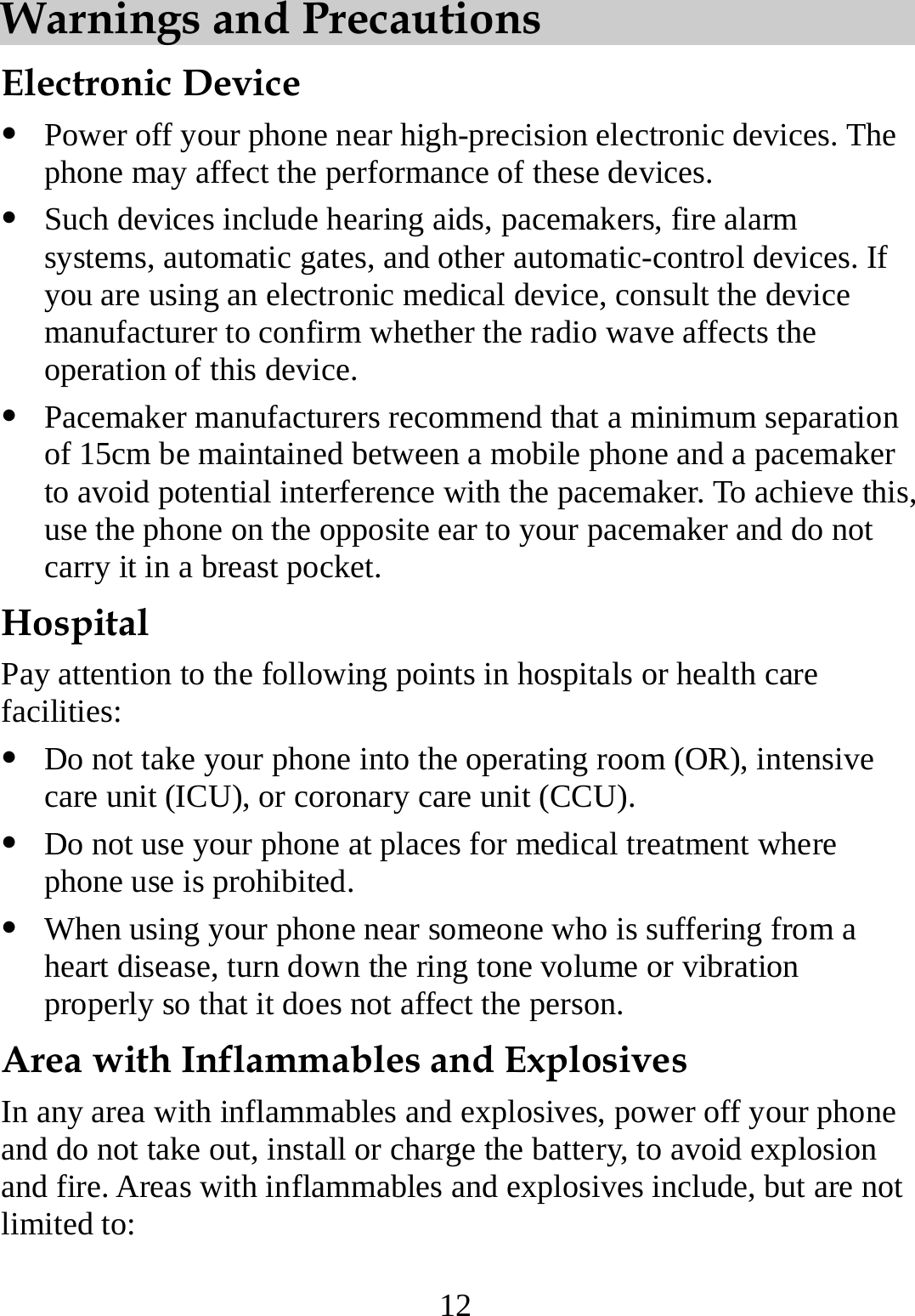 12 Warnings and Precautions   Electronic Device z Power off your phone near high-precision electronic devices. The phone may affect the performance of these devices. z Such devices include hearing aids, pacemakers, fire alarm systems, automatic gates, and other automatic-control devices. If you are using an electronic medical device, consult the device manufacturer to confirm whether the radio wave affects the operation of this device. z Pacemaker manufacturers recommend that a minimum separation of 15cm be maintained between a mobile phone and a pacemaker to avoid potential interference with the pacemaker. To achieve this, use the phone on the opposite ear to your pacemaker and do not carry it in a breast pocket. Hospital Pay attention to the following points in hospitals or health care facilities: z Do not take your phone into the operating room (OR), intensive care unit (ICU), or coronary care unit (CCU). z Do not use your phone at places for medical treatment where phone use is prohibited. z When using your phone near someone who is suffering from a heart disease, turn down the ring tone volume or vibration properly so that it does not affect the person. Area with Inflammables and Explosives In any area with inflammables and explosives, power off your phone and do not take out, install or charge the battery, to avoid explosion and fire. Areas with inflammables and explosives include, but are not limited to: 