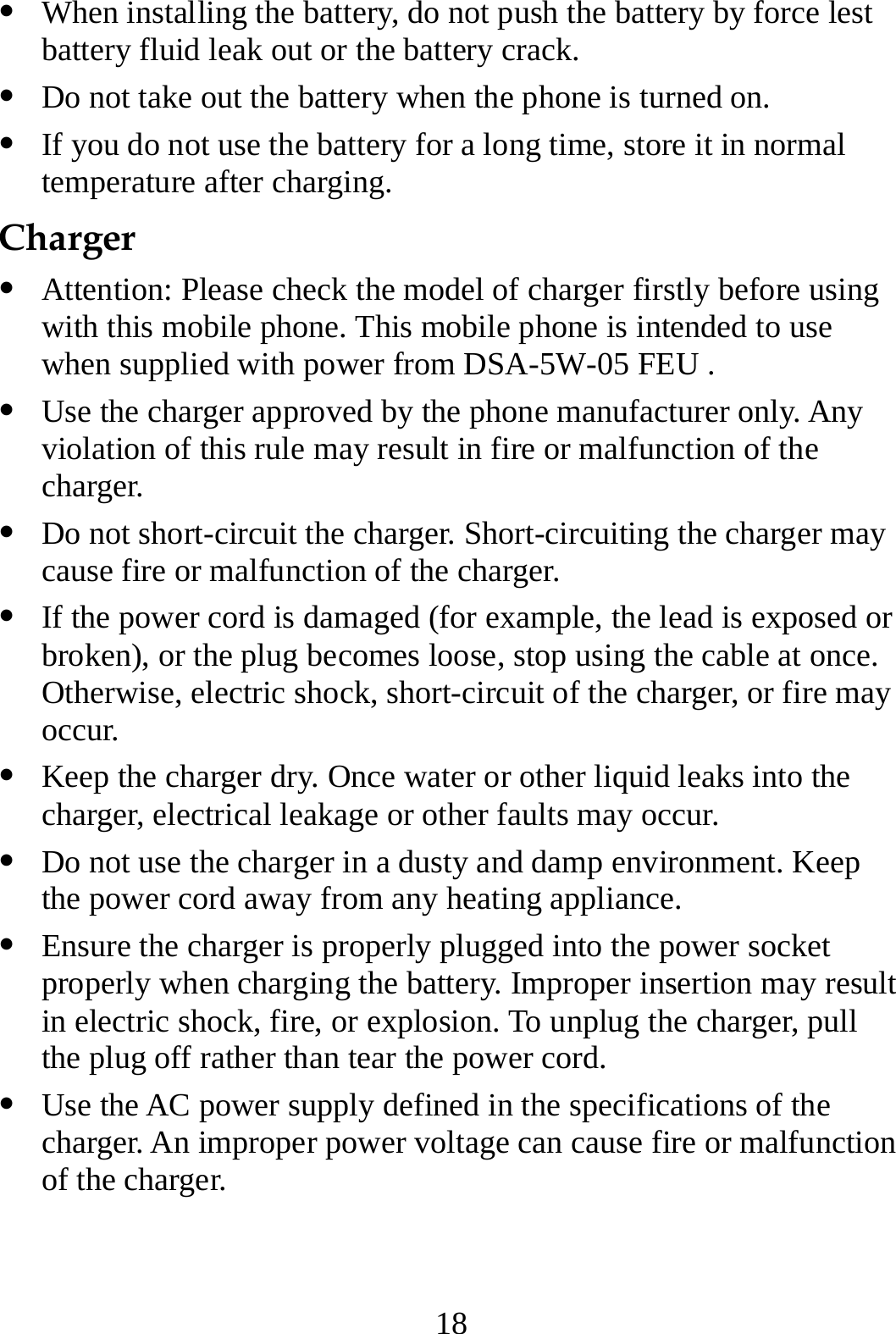 18 z When installing the battery, do not push the battery by force lest battery fluid leak out or the battery crack. z Do not take out the battery when the phone is turned on. z If you do not use the battery for a long time, store it in normal temperature after charging. Charger z Attention: Please check the model of charger firstly before using with this mobile phone. This mobile phone is intended to use when supplied with power from DSA-5W-05 FEU . z Use the charger approved by the phone manufacturer only. Any violation of this rule may result in fire or malfunction of the charger. z Do not short-circuit the charger. Short-circuiting the charger may cause fire or malfunction of the charger. z If the power cord is damaged (for example, the lead is exposed or broken), or the plug becomes loose, stop using the cable at once. Otherwise, electric shock, short-circuit of the charger, or fire may occur. z Keep the charger dry. Once water or other liquid leaks into the charger, electrical leakage or other faults may occur. z Do not use the charger in a dusty and damp environment. Keep the power cord away from any heating appliance. z Ensure the charger is properly plugged into the power socket properly when charging the battery. Improper insertion may result in electric shock, fire, or explosion. To unplug the charger, pull the plug off rather than tear the power cord. z Use the AC power supply defined in the specifications of the charger. An improper power voltage can cause fire or malfunction of the charger. 