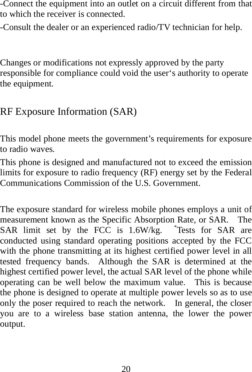 20 -Connect the equipment into an outlet on a circuit different from that to which the receiver is connected. -Consult the dealer or an experienced radio/TV technician for help.  Changes or modifications not expressly approved by the party responsible for compliance could void the user‘s authority to operate the equipment. RF Exposure Information (SAR)  This model phone meets the government’s requirements for exposure to radio waves. This phone is designed and manufactured not to exceed the emission limits for exposure to radio frequency (RF) energy set by the Federal Communications Commission of the U.S. Government.      The exposure standard for wireless mobile phones employs a unit of measurement known as the Specific Absorption Rate, or SAR.    The SAR limit set by the FCC is 1.6W/kg.  *Tests for SAR are conducted using standard operating positions accepted by the FCC with the phone transmitting at its highest certified power level in all tested frequency bands.  Although the SAR is determined at the highest certified power level, the actual SAR level of the phone while operating can be well below the maximum value.  This is because the phone is designed to operate at multiple power levels so as to use only the poser required to reach the network.    In general, the closer you are to a wireless base station antenna, the lower the power output.  