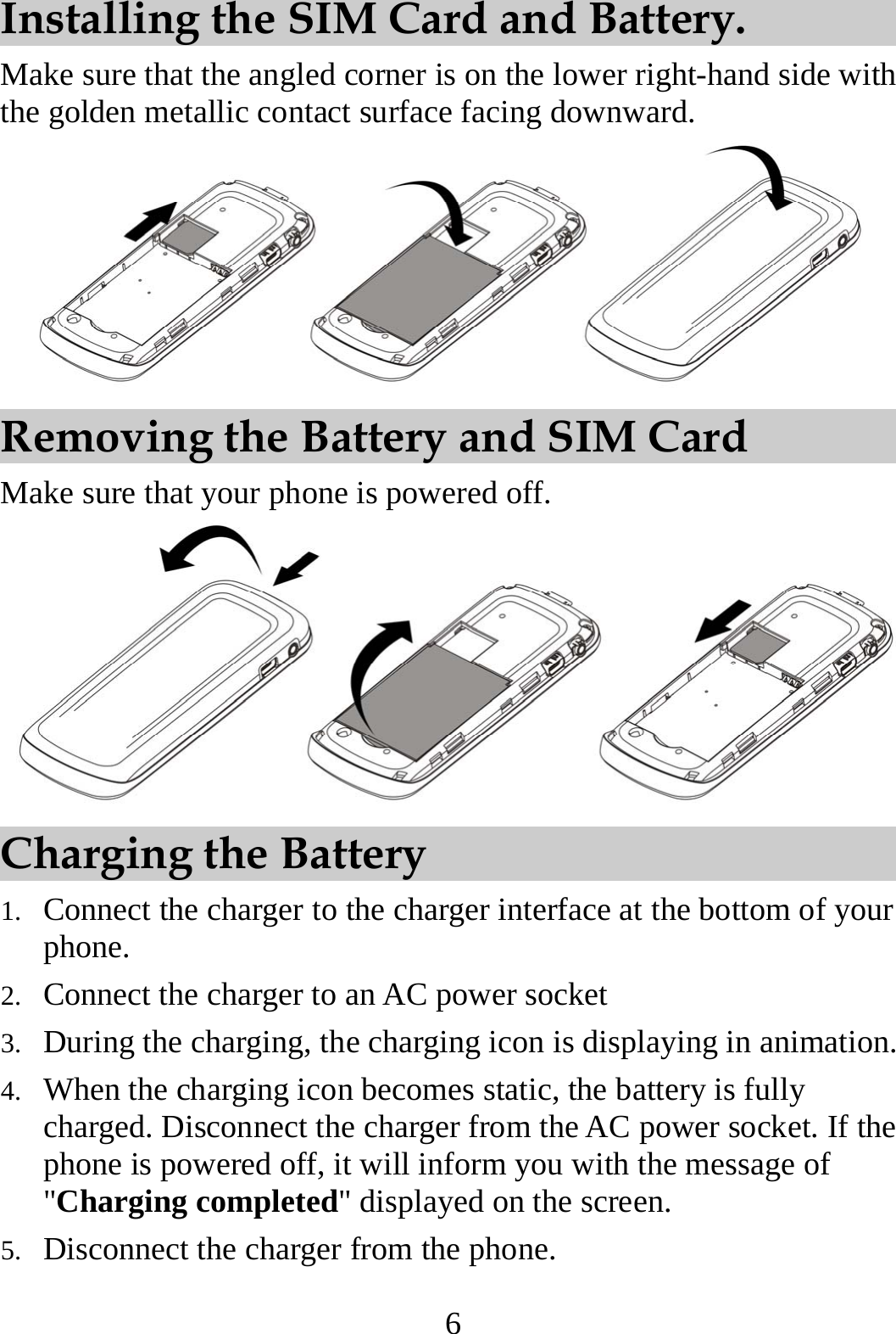 6 Installing the SIM Card and Battery. Make sure that the angled corner is on the lower right-hand side with the golden metallic contact surface facing downward.  Removing the Battery and SIM Card Make sure that your phone is powered off.  Charging the Battery 1. Connect the charger to the charger interface at the bottom of your phone. 2. Connect the charger to an AC power socket   3. During the charging, the charging icon is displaying in animation. 4. When the charging icon becomes static, the battery is fully charged. Disconnect the charger from the AC power socket. If the phone is powered off, it will inform you with the message of &quot;Charging completed&quot; displayed on the screen. 5. Disconnect the charger from the phone. 