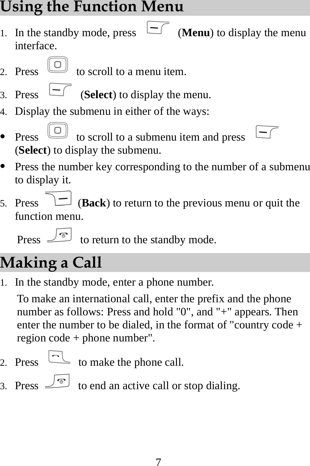 7 Using the Function Menu 1. In the standby mode, press   (Menu) to display the menu interface. 2. Press    to scroll to a menu item. 3. Press   (Select) to display the menu. 4. Display the submenu in either of the ways: z Press    to scroll to a submenu item and press   (Select) to display the submenu. z Press the number key corresponding to the number of a submenu to display it. 5. Press   (Back) to return to the previous menu or quit the function menu.  Press    to return to the standby mode. Making a Call 1. In the standby mode, enter a phone number. To make an international call, enter the prefix and the phone number as follows: Press and hold &quot;0&quot;, and &quot;+&quot; appears. Then enter the number to be dialed, in the format of &quot;country code + region code + phone number&quot;. 2. Press    to make the phone call. 3. Press    to end an active call or stop dialing. 