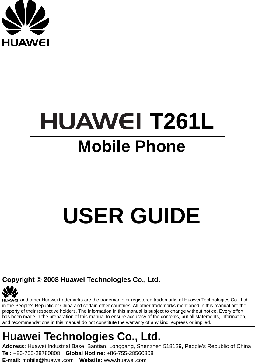       T261L  Mobile Phone     USER GUIDE    Copyright © 2008 Huawei Technologies Co., Ltd.   and other Huawei trademarks are the trademarks or registered trademarks of Huawei Technologies Co., Ltd. in the People’s Republic of China and certain other countries. All other trademarks mentioned in this manual are the property of their respective holders. The information in this manual is subject to change without notice. Every effort has been made in the preparation of this manual to ensure accuracy of the contents, but all statements, information, and recommendations in this manual do not constitute the warranty of any kind, express or implied. Huawei Technologies Co., Ltd. Address: Huawei Industrial Base, Bantian, Longgang, Shenzhen 518129, People&apos;s Republic of China Tel: +86-755-28780808    Global Hotline: +86-755-28560808 E-mail: mobile@huawei.com    Website: www.huawei.com 