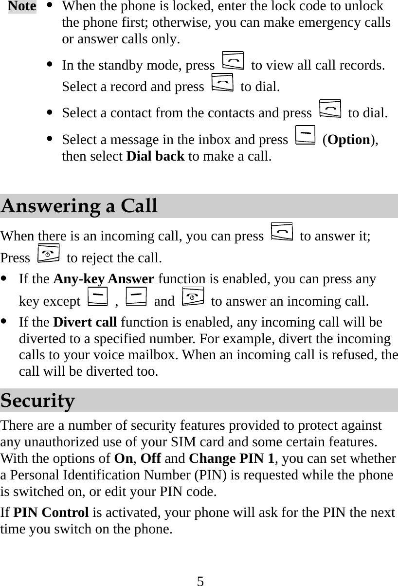 5 Note   When the phone is locked, enter the lock code to unlock the phone first; otherwise, you can make emergency calls or answer calls only.  In the standby mode, press    to view all call records. Select a record and press   to dial.  Select a contact from the contacts and press   to dial.  Select a message in the inbox and press   (Option), then select Dial back to make a call.  Answering a Call When there is an incoming call, you can press    to answer it; Press    to reject the call.   If the Any-key Answer function is enabled, you can press any key except   ,   and    to answer an incoming call.   If the Divert call function is enabled, any incoming call will be diverted to a specified number. For example, divert the incoming calls to your voice mailbox. When an incoming call is refused, the call will be diverted too. Security There are a number of security features provided to protect against any unauthorized use of your SIM card and some certain features. With the options of On, Off and Change PIN 1, you can set whether a Personal Identification Number (PIN) is requested while the phone is switched on, or edit your PIN code. If PIN Control is activated, your phone will ask for the PIN the next time you switch on the phone. 