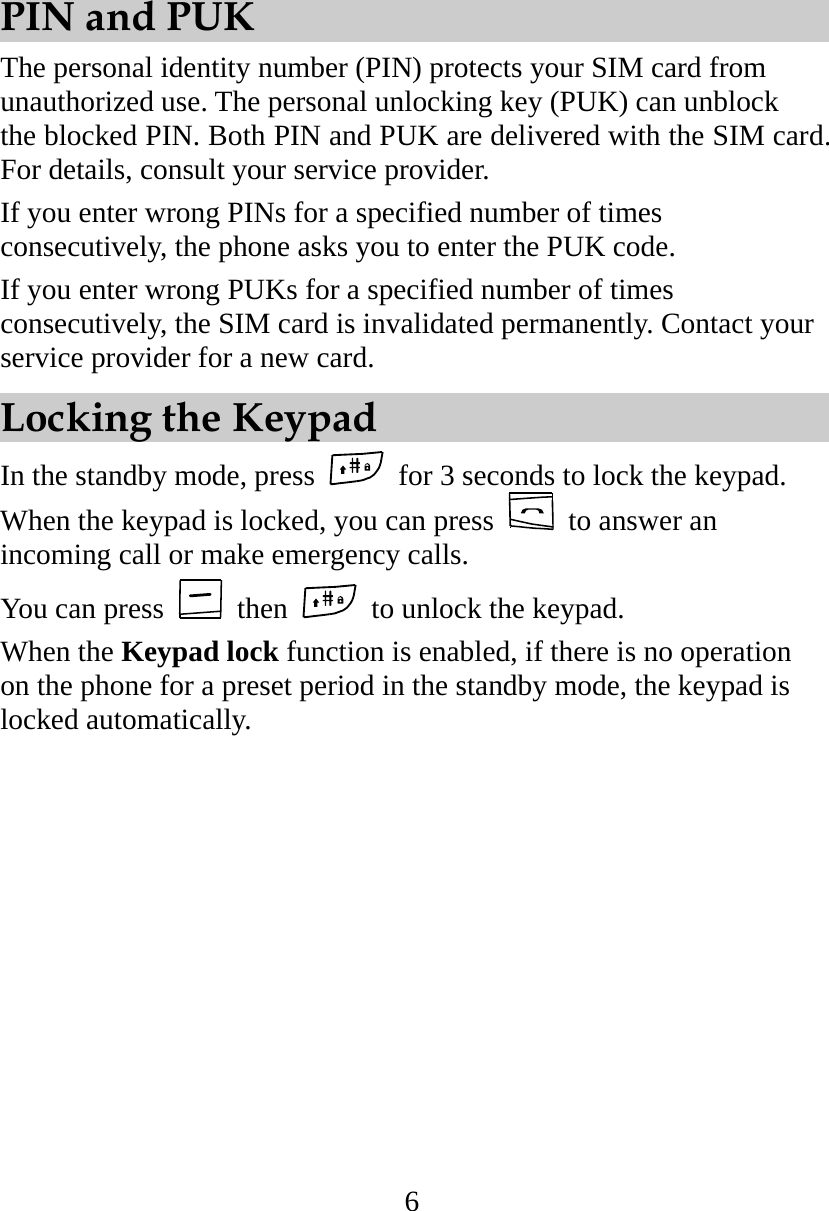 6 PIN and PUK The personal identity number (PIN) protects your SIM card from unauthorized use. The personal unlocking key (PUK) can unblock the blocked PIN. Both PIN and PUK are delivered with the SIM card. For details, consult your service provider. If you enter wrong PINs for a specified number of times consecutively, the phone asks you to enter the PUK code. If you enter wrong PUKs for a specified number of times consecutively, the SIM card is invalidated permanently. Contact your service provider for a new card. Locking the Keypad In the standby mode, press   for 3 seconds to lock the keypad. When the keypad is locked, you can press    to answer an incoming call or make emergency calls.   You can press   then    to unlock the keypad. When the Keypad lock function is enabled, if there is no operation on the phone for a preset period in the standby mode, the keypad is locked automatically. 