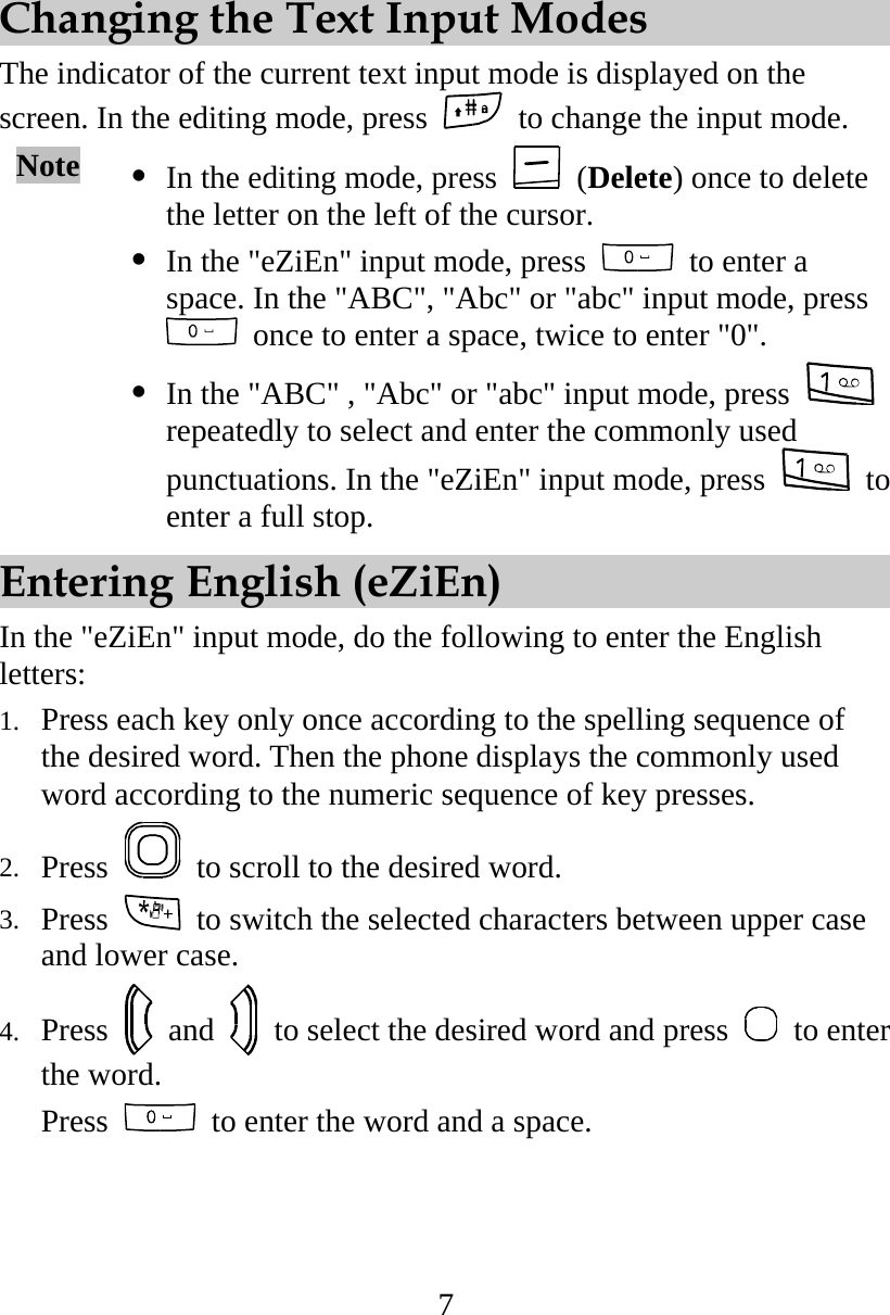 7 Changing the Text Input Modes The indicator of the current text input mode is displayed on the screen. In the editing mode, press    to change the input mode. Note   In the editing mode, press   (Delete) once to delete the letter on the left of the cursor.    In the &quot;eZiEn&quot; input mode, press    to enter a space. In the &quot;ABC&quot;, &quot;Abc&quot; or &quot;abc&quot; input mode, press   once to enter a space, twice to enter &quot;0&quot;.  In the &quot;ABC&quot; , &quot;Abc&quot; or &quot;abc&quot; input mode, press   repeatedly to select and enter the commonly used punctuations. In the &quot;eZiEn&quot; input mode, press   to enter a full stop. Entering English (eZiEn) In the &quot;eZiEn&quot; input mode, do the following to enter the English letters: 1.  Press each key only once according to the spelling sequence of the desired word. Then the phone displays the commonly used word according to the numeric sequence of key presses. 2.  Press    to scroll to the desired word. 3.  Press    to switch the selected characters between upper case and lower case. 4.  Press   and    to select the desired word and press   to enter the word. Press    to enter the word and a space. 