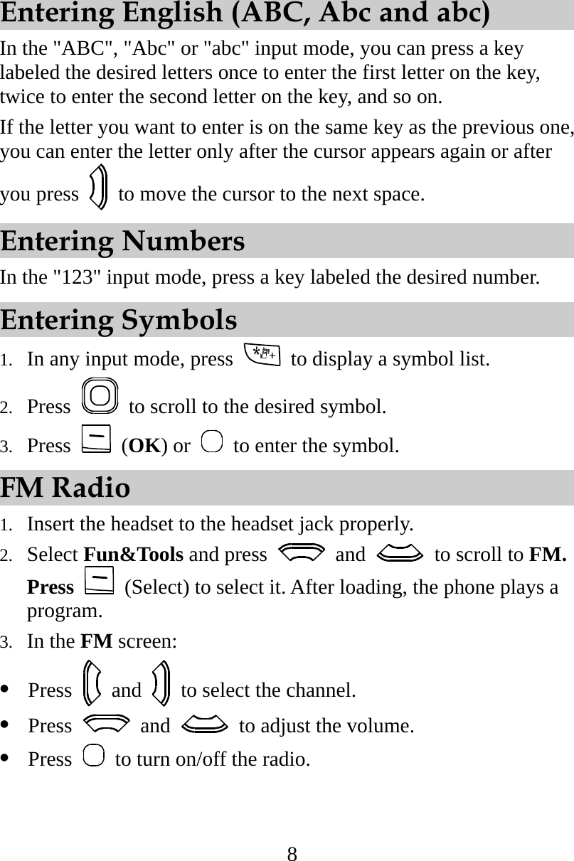 8 Entering English (ABC, Abc and abc) In the &quot;ABC&quot;, &quot;Abc&quot; or &quot;abc&quot; input mode, you can press a key labeled the desired letters once to enter the first letter on the key, twice to enter the second letter on the key, and so on. If the letter you want to enter is on the same key as the previous one, you can enter the letter only after the cursor appears again or after you press    to move the cursor to the next space. Entering Numbers In the &quot;123&quot; input mode, press a key labeled the desired number. Entering Symbols 1.  In any input mode, press    to display a symbol list. 2.  Press    to scroll to the desired symbol. 3.  Press   (OK) or    to enter the symbol. FM Radio 1.  Insert the headset to the headset jack properly. 2.  Select Fun&amp;Tools and press   and    to scroll to FM. Press    (Select) to select it. After loading, the phone plays a program.  3.  In the FM screen:    Press   and    to select the channel.   Press   and    to adjust the volume.   Press   to turn on/off the radio.