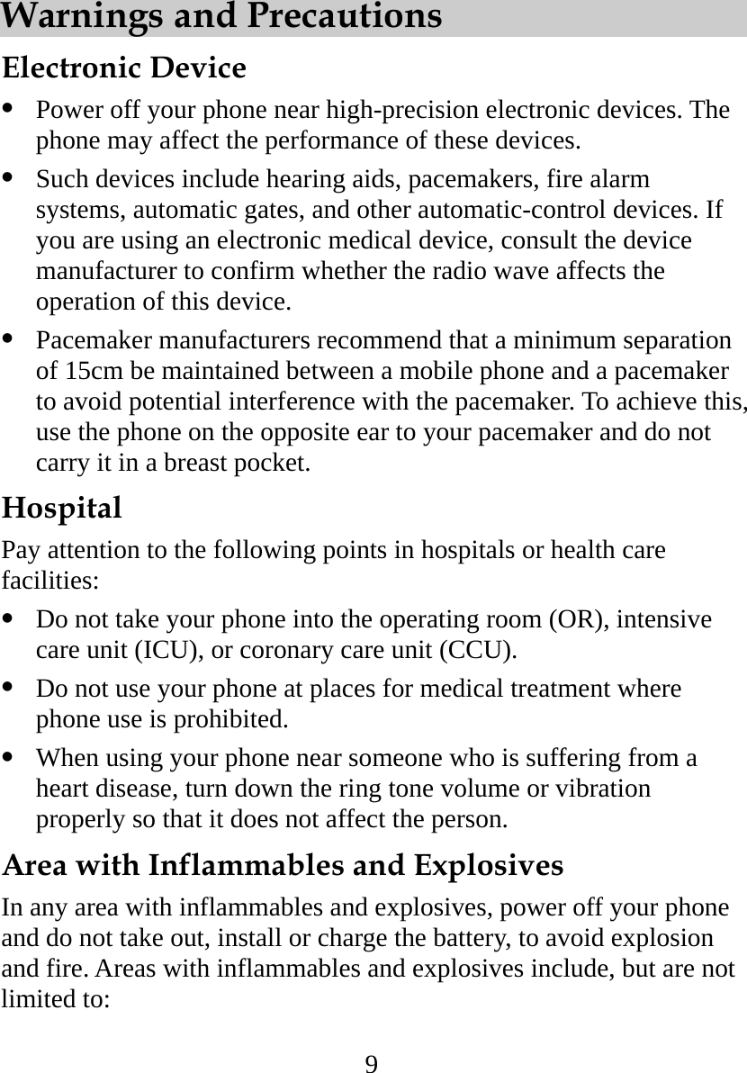 9 Warnings and Precautions   Electronic Device   Power off your phone near high-precision electronic devices. The phone may affect the performance of these devices.   Such devices include hearing aids, pacemakers, fire alarm systems, automatic gates, and other automatic-control devices. If you are using an electronic medical device, consult the device manufacturer to confirm whether the radio wave affects the operation of this device.   Pacemaker manufacturers recommend that a minimum separation of 15cm be maintained between a mobile phone and a pacemaker to avoid potential interference with the pacemaker. To achieve this, use the phone on the opposite ear to your pacemaker and do not carry it in a breast pocket. Hospital Pay attention to the following points in hospitals or health care facilities:   Do not take your phone into the operating room (OR), intensive care unit (ICU), or coronary care unit (CCU).   Do not use your phone at places for medical treatment where phone use is prohibited.   When using your phone near someone who is suffering from a heart disease, turn down the ring tone volume or vibration properly so that it does not affect the person. Area with Inflammables and Explosives In any area with inflammables and explosives, power off your phone and do not take out, install or charge the battery, to avoid explosion and fire. Areas with inflammables and explosives include, but are not limited to: 