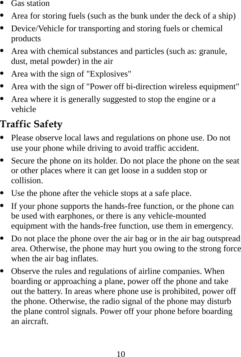 10   Gas station   Area for storing fuels (such as the bunk under the deck of a ship)   Device/Vehicle for transporting and storing fuels or chemical products   Area with chemical substances and particles (such as: granule, dust, metal powder) in the air   Area with the sign of &quot;Explosives&quot;   Area with the sign of &quot;Power off bi-direction wireless equipment&quot;   Area where it is generally suggested to stop the engine or a vehicle Traffic Safety   Please observe local laws and regulations on phone use. Do not use your phone while driving to avoid traffic accident.   Secure the phone on its holder. Do not place the phone on the seat or other places where it can get loose in a sudden stop or collision.   Use the phone after the vehicle stops at a safe place.   If your phone supports the hands-free function, or the phone can be used with earphones, or there is any vehicle-mounted equipment with the hands-free function, use them in emergency.   Do not place the phone over the air bag or in the air bag outspread area. Otherwise, the phone may hurt you owing to the strong force when the air bag inflates.   Observe the rules and regulations of airline companies. When boarding or approaching a plane, power off the phone and take out the battery. In areas where phone use is prohibited, power off the phone. Otherwise, the radio signal of the phone may disturb the plane control signals. Power off your phone before boarding an aircraft. 