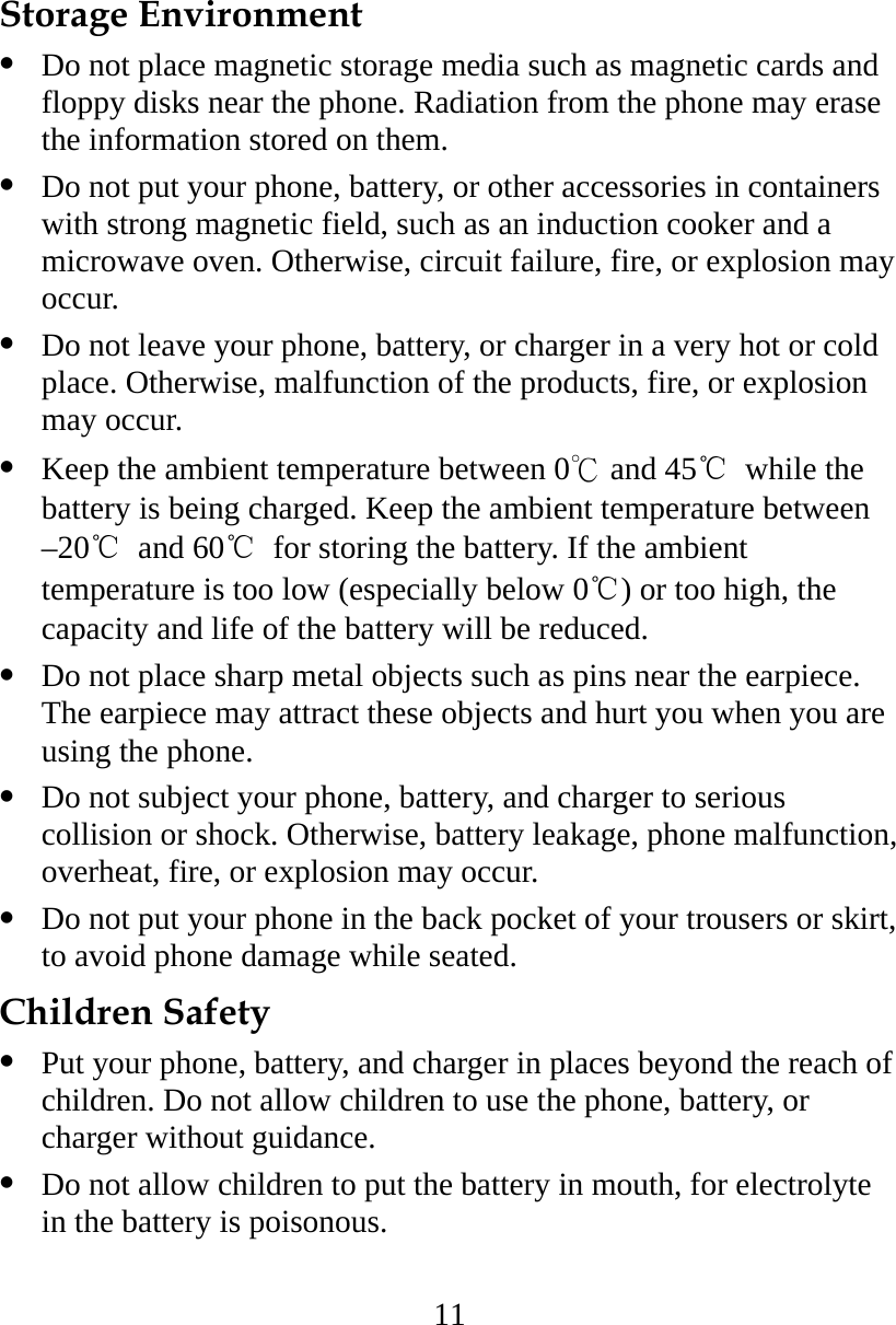 11 Storage Environment   Do not place magnetic storage media such as magnetic cards and floppy disks near the phone. Radiation from the phone may erase the information stored on them.   Do not put your phone, battery, or other accessories in containers with strong magnetic field, such as an induction cooker and a microwave oven. Otherwise, circuit failure, fire, or explosion may occur.   Do not leave your phone, battery, or charger in a very hot or cold place. Otherwise, malfunction of the products, fire, or explosion may occur.   Keep the ambient temperature between 0℃ and 45℃ while the battery is being charged. Keep the ambient temperature between –20℃ and 60℃  for storing the battery. If the ambient temperature is too low (especially below 0℃) or too high, the capacity and life of the battery will be reduced.   Do not place sharp metal objects such as pins near the earpiece. The earpiece may attract these objects and hurt you when you are using the phone.   Do not subject your phone, battery, and charger to serious collision or shock. Otherwise, battery leakage, phone malfunction, overheat, fire, or explosion may occur.   Do not put your phone in the back pocket of your trousers or skirt, to avoid phone damage while seated. Children Safety   Put your phone, battery, and charger in places beyond the reach of children. Do not allow children to use the phone, battery, or charger without guidance.   Do not allow children to put the battery in mouth, for electrolyte in the battery is poisonous. 