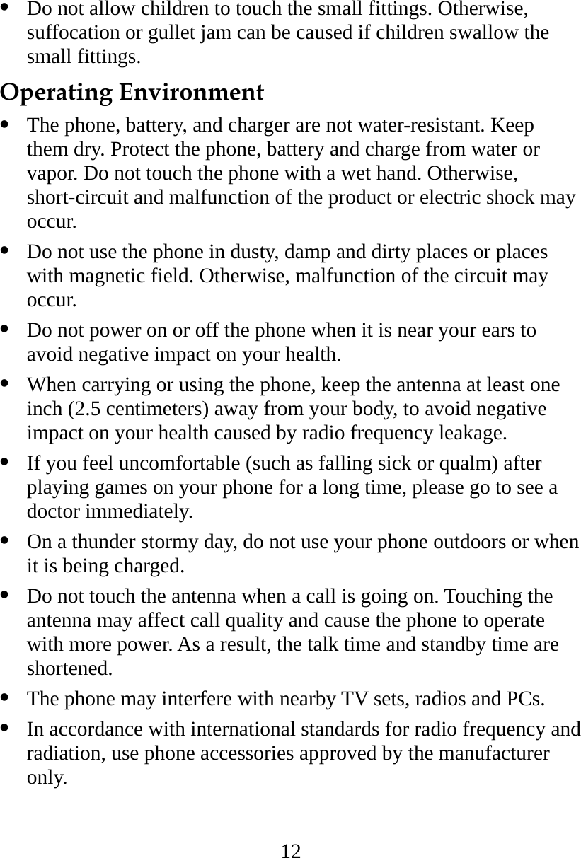 12   Do not allow children to touch the small fittings. Otherwise, suffocation or gullet jam can be caused if children swallow the small fittings. Operating Environment   The phone, battery, and charger are not water-resistant. Keep them dry. Protect the phone, battery and charge from water or vapor. Do not touch the phone with a wet hand. Otherwise, short-circuit and malfunction of the product or electric shock may occur.   Do not use the phone in dusty, damp and dirty places or places with magnetic field. Otherwise, malfunction of the circuit may occur.   Do not power on or off the phone when it is near your ears to avoid negative impact on your health.   When carrying or using the phone, keep the antenna at least one inch (2.5 centimeters) away from your body, to avoid negative impact on your health caused by radio frequency leakage.   If you feel uncomfortable (such as falling sick or qualm) after playing games on your phone for a long time, please go to see a doctor immediately.   On a thunder stormy day, do not use your phone outdoors or when it is being charged.   Do not touch the antenna when a call is going on. Touching the antenna may affect call quality and cause the phone to operate with more power. As a result, the talk time and standby time are shortened.   The phone may interfere with nearby TV sets, radios and PCs.   In accordance with international standards for radio frequency and radiation, use phone accessories approved by the manufacturer only. 