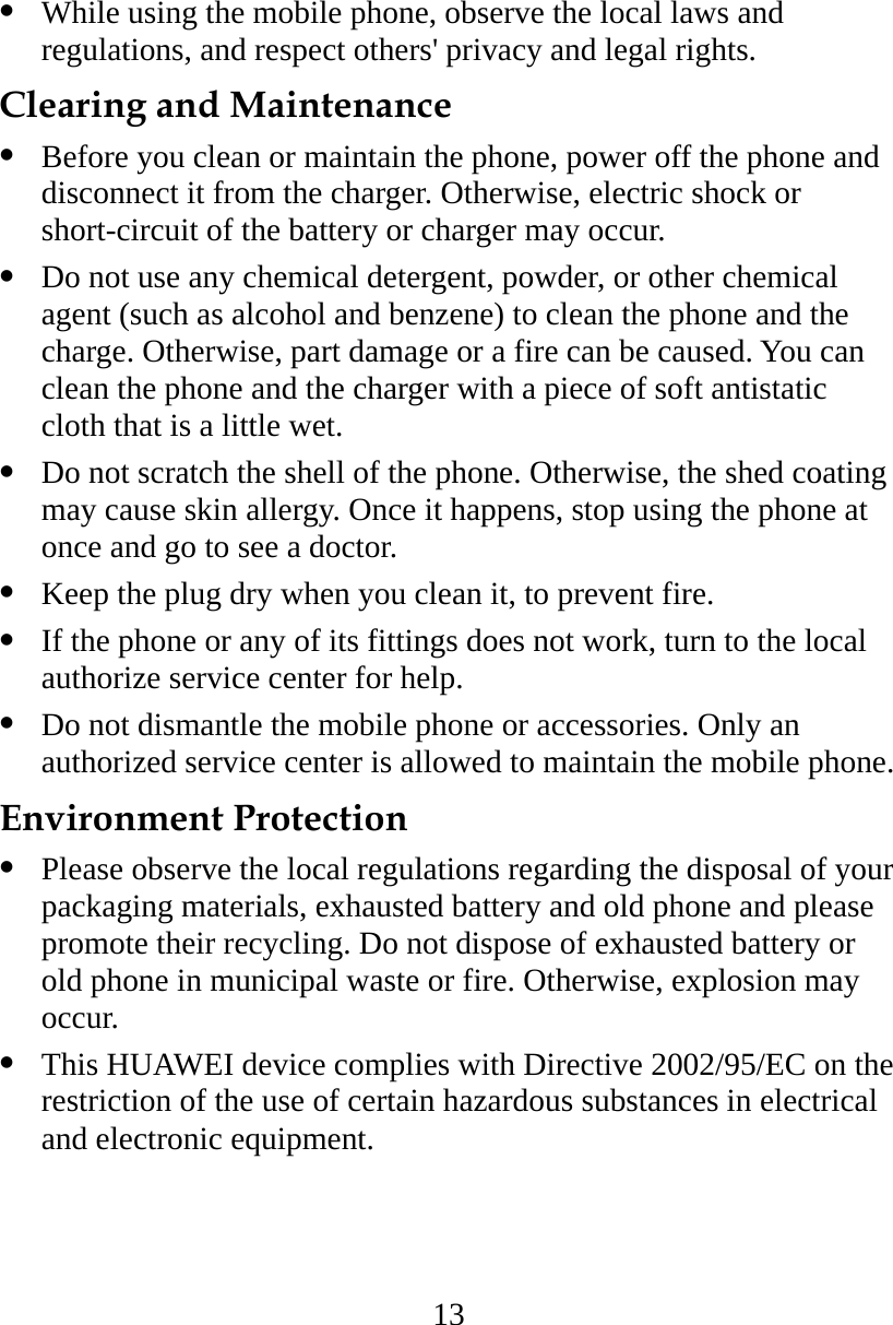 13   While using the mobile phone, observe the local laws and regulations, and respect others&apos; privacy and legal rights. Clearing and Maintenance   Before you clean or maintain the phone, power off the phone and disconnect it from the charger. Otherwise, electric shock or short-circuit of the battery or charger may occur.   Do not use any chemical detergent, powder, or other chemical agent (such as alcohol and benzene) to clean the phone and the charge. Otherwise, part damage or a fire can be caused. You can clean the phone and the charger with a piece of soft antistatic cloth that is a little wet.   Do not scratch the shell of the phone. Otherwise, the shed coating may cause skin allergy. Once it happens, stop using the phone at once and go to see a doctor.   Keep the plug dry when you clean it, to prevent fire.   If the phone or any of its fittings does not work, turn to the local authorize service center for help.   Do not dismantle the mobile phone or accessories. Only an authorized service center is allowed to maintain the mobile phone. Environment Protection   Please observe the local regulations regarding the disposal of your packaging materials, exhausted battery and old phone and please promote their recycling. Do not dispose of exhausted battery or old phone in municipal waste or fire. Otherwise, explosion may occur.   This HUAWEI device complies with Directive 2002/95/EC on the restriction of the use of certain hazardous substances in electrical and electronic equipment. 