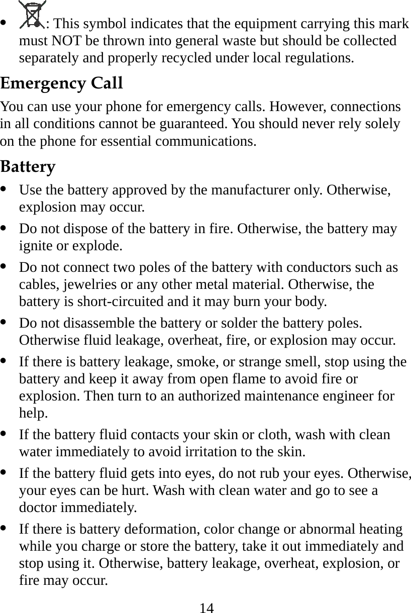 14   : This symbol indicates that the equipment carrying this mark must NOT be thrown into general waste but should be collected separately and properly recycled under local regulations. Emergency Call You can use your phone for emergency calls. However, connections in all conditions cannot be guaranteed. You should never rely solely on the phone for essential communications. Battery   Use the battery approved by the manufacturer only. Otherwise, explosion may occur.   Do not dispose of the battery in fire. Otherwise, the battery may ignite or explode.   Do not connect two poles of the battery with conductors such as cables, jewelries or any other metal material. Otherwise, the battery is short-circuited and it may burn your body.   Do not disassemble the battery or solder the battery poles. Otherwise fluid leakage, overheat, fire, or explosion may occur.   If there is battery leakage, smoke, or strange smell, stop using the battery and keep it away from open flame to avoid fire or explosion. Then turn to an authorized maintenance engineer for help.   If the battery fluid contacts your skin or cloth, wash with clean water immediately to avoid irritation to the skin.   If the battery fluid gets into eyes, do not rub your eyes. Otherwise, your eyes can be hurt. Wash with clean water and go to see a doctor immediately.   If there is battery deformation, color change or abnormal heating while you charge or store the battery, take it out immediately and stop using it. Otherwise, battery leakage, overheat, explosion, or fire may occur. 