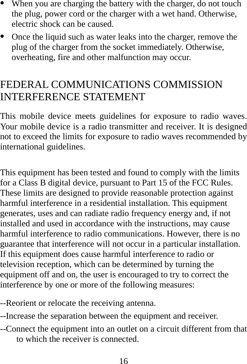 16   When you are charging the battery with the charger, do not touch the plug, power cord or the charger with a wet hand. Otherwise, electric shock can be caused.   Once the liquid such as water leaks into the charger, remove the plug of the charger from the socket immediately. Otherwise, overheating, fire and other malfunction may occur.  FEDERAL COMMUNICATIONS COMMISSION INTERFERENCE STATEMENT This mobile device meets guidelines for exposure to radio waves. Your mobile device is a radio transmitter and receiver. It is designed not to exceed the limits for exposure to radio waves recommended by international guidelines.  This equipment has been tested and found to comply with the limits for a Class B digital device, pursuant to Part 15 of the FCC Rules. These limits are designed to provide reasonable protection against harmful interference in a residential installation. This equipment generates, uses and can radiate radio frequency energy and, if not installed and used in accordance with the instructions, may cause harmful interference to radio communications. However, there is no guarantee that interference will not occur in a particular installation. If this equipment does cause harmful interference to radio or television reception, which can be determined by turning the equipment off and on, the user is encouraged to try to correct the interference by one or more of the following measures: --Reorient or relocate the receiving antenna. --Increase the separation between the equipment and receiver. --Connect the equipment into an outlet on a circuit different from that to which the receiver is connected. 