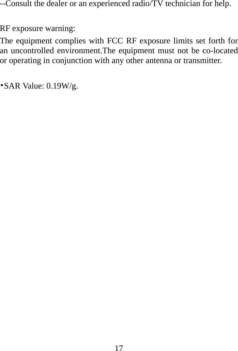 17 --Consult the dealer or an experienced radio/TV technician for help.  RF exposure warning: The equipment complies with FCC RF exposure limits set forth for an uncontrolled environment.The equipment must not be co-located or operating in conjunction with any other antenna or transmitter.    •SAR Value: 0.19W/g. 