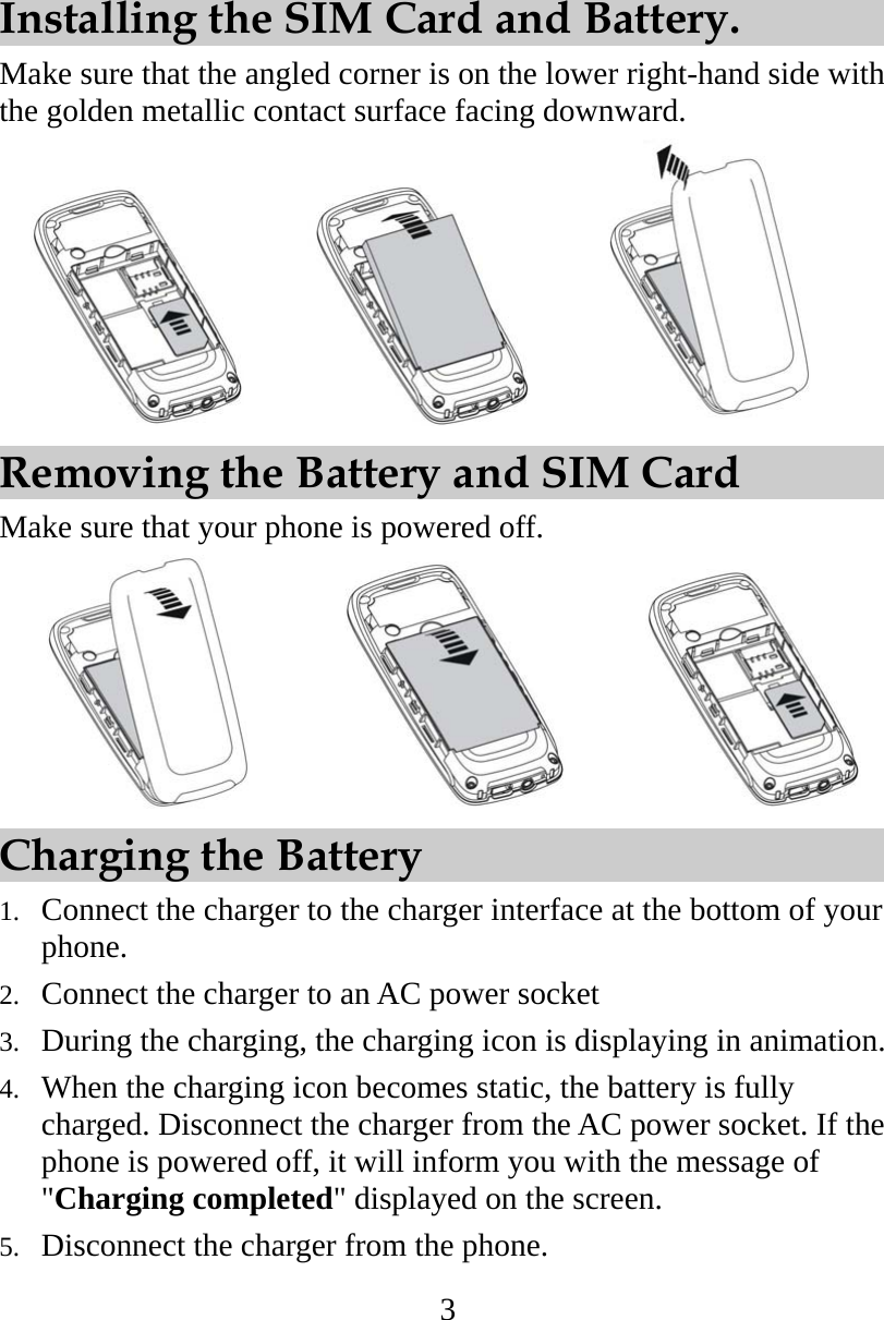 3 Installing the SIM Card and Battery. Make sure that the angled corner is on the lower right-hand side with the golden metallic contact surface facing downward.             Removing the Battery and SIM Card Make sure that your phone is powered off.               Charging the Battery 1.  Connect the charger to the charger interface at the bottom of your phone. 2.  Connect the charger to an AC power socket   3.  During the charging, the charging icon is displaying in animation. 4.  When the charging icon becomes static, the battery is fully charged. Disconnect the charger from the AC power socket. If the phone is powered off, it will inform you with the message of &quot;Charging completed&quot; displayed on the screen. 5.  Disconnect the charger from the phone. 