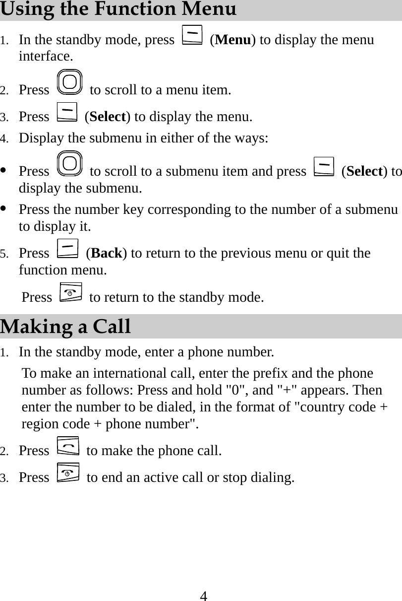 4 Using the Function Menu 1.  In the standby mode, press   (Menu) to display the menu interface. 2.  Press    to scroll to a menu item. 3.  Press   (Select) to display the menu. 4.  Display the submenu in either of the ways:   Press    to scroll to a submenu item and press   (Select) to display the submenu.   Press the number key corresponding to the number of a submenu to display it. 5.  Press   (Back) to return to the previous menu or quit the function menu.  Press   to return to the standby mode. Making a Call 1.  In the standby mode, enter a phone number. To make an international call, enter the prefix and the phone number as follows: Press and hold &quot;0&quot;, and &quot;+&quot; appears. Then enter the number to be dialed, in the format of &quot;country code + region code + phone number&quot;. 2.  Press    to make the phone call. 3.  Press    to end an active call or stop dialing. 