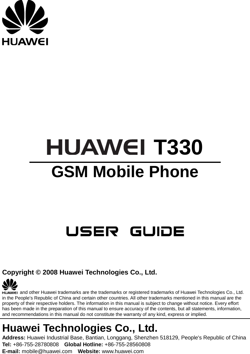         T330 GSM Mobile Phone       Copyright © 2008 Huawei Technologies Co., Ltd.   and other Huawei trademarks are the trademarks or registered trademarks of Huawei Technologies Co., Ltd. in the People’s Republic of China and certain other countries. All other trademarks mentioned in this manual are the property of their respective holders. The information in this manual is subject to change without notice. Every effort has been made in the preparation of this manual to ensure accuracy of the contents, but all statements, information, and recommendations in this manual do not constitute the warranty of any kind, express or implied. Huawei Technologies Co., Ltd. Address: Huawei Industrial Base, Bantian, Longgang, Shenzhen 518129, People&apos;s Republic of China Tel: +86-755-28780808    Global Hotline: +86-755-28560808 E-mail: mobile@huawei.com    Website: www.huawei.com 