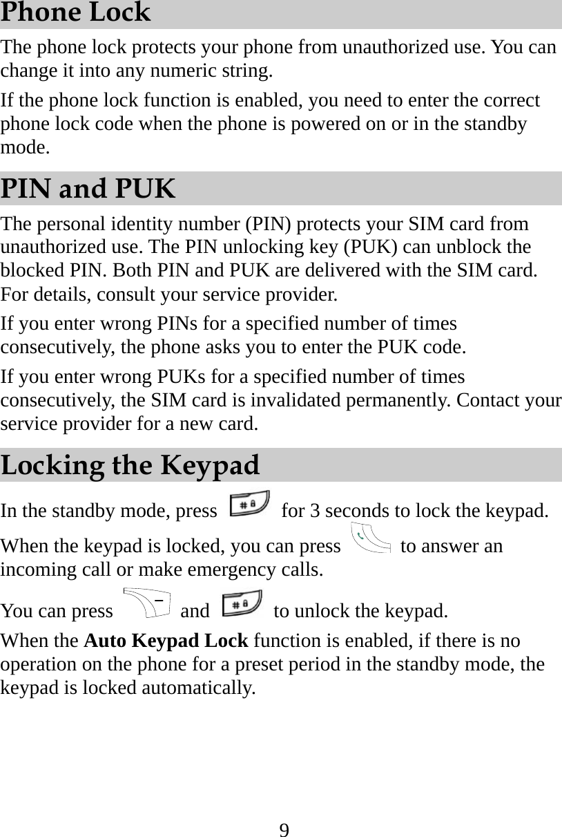 9 Phone Lock The phone lock protects your phone from unauthorized use. You can change it into any numeric string. If the phone lock function is enabled, you need to enter the correct phone lock code when the phone is powered on or in the standby mode. PIN and PUK The personal identity number (PIN) protects your SIM card from unauthorized use. The PIN unlocking key (PUK) can unblock the blocked PIN. Both PIN and PUK are delivered with the SIM card. For details, consult your service provider. If you enter wrong PINs for a specified number of times consecutively, the phone asks you to enter the PUK code. If you enter wrong PUKs for a specified number of times consecutively, the SIM card is invalidated permanently. Contact your service provider for a new card. Locking the Keypad In the standby mode, press    for 3 seconds to lock the keypad. When the keypad is locked, you can press    to answer an incoming call or make emergency calls. You can press   and    to unlock the keypad. When the Auto Keypad Lock function is enabled, if there is no operation on the phone for a preset period in the standby mode, the keypad is locked automatically. 