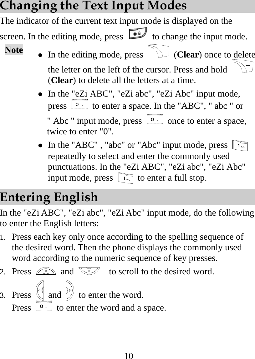 10  Changing the Text Input Modes The indicator of the current text input mode is displayed on the screen. In the editing mode, press    to change the input mode. Note   In the editing mode, press   (Clear) once to delete the letter on the left of the cursor. Press and hold   (Clear) to delete all the letters at a time.  In the &quot;eZi ABC&quot;, &quot;eZi abc&quot;, &quot;eZi Abc&quot; input mode, press    to enter a space. In the &quot;ABC&quot;, &quot; abc &quot; or   &quot; Abc &quot; input mode, press    once to enter a space, twice to enter &quot;0&quot;.    In the &quot;ABC&quot; , &quot;abc&quot; or &quot;Abc&quot; input mode, press   repeatedly to select and enter the commonly used punctuations. In the &quot;eZi ABC&quot;, &quot;eZi abc&quot;, &quot;eZi Abc&quot; input mode, press    to enter a full stop. Entering English In the &quot;eZi ABC&quot;, &quot;eZi abc&quot;, &quot;eZi Abc&quot; input mode, do the following to enter the English letters: 1.  Press each key only once according to the spelling sequence of the desired word. Then the phone displays the commonly used word according to the numeric sequence of key presses. 2.  Press   and     to scroll to the desired word. 3.  Press   and   to enter the word. Press    to enter the word and a space. 