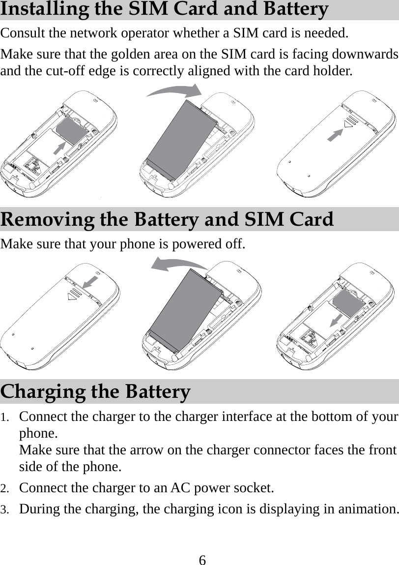 6       Installing the SIM Card and Battery Consult the network operator whether a SIM card is needed. Make sure that the golden area on the SIM card is facing downwards and the cut-off edge is correctly aligned with the card holder.          Removing the Battery and SIM Card Make sure that your phone is powered off.         Charging the Battery 1.  Connect the charger to the charger interface at the bottom of your phone. Make sure that the arrow on the charger connector faces the front side of the phone. 2.  Connect the charger to an AC power socket. 3.  During the charging, the charging icon is displaying in animation. 