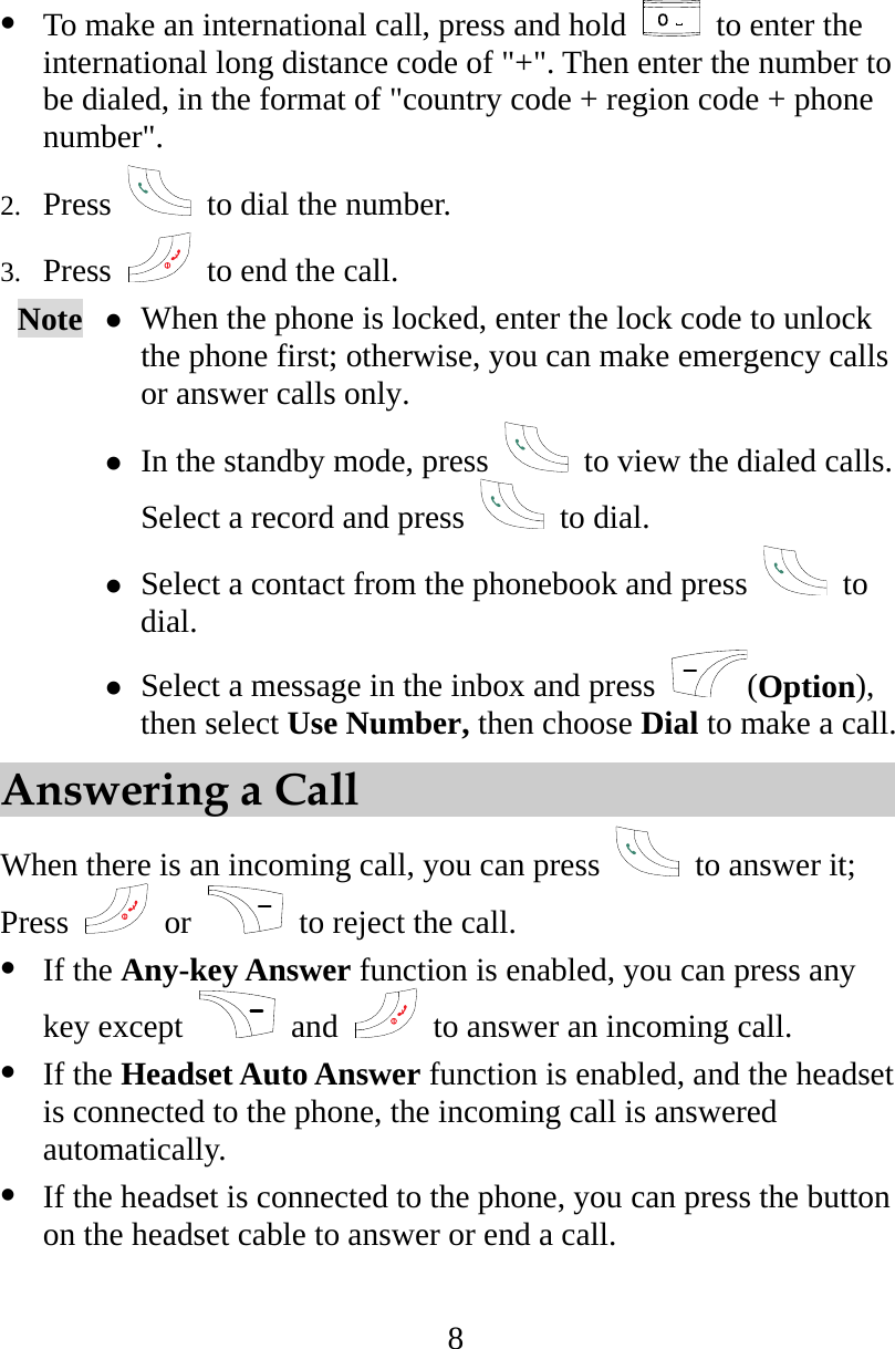 8   To make an international call, press and hold    to enter the international long distance code of &quot;+&quot;. Then enter the number to be dialed, in the format of &quot;country code + region code + phone number&quot;. 2.  Press    to dial the number. 3.  Press    to end the call. Note   When the phone is locked, enter the lock code to unlock the phone first; otherwise, you can make emergency calls or answer calls only.  In the standby mode, press    to view the dialed calls. Select a record and press   to dial.  Select a contact from the phonebook and press   to dial.  Select a message in the inbox and press  (Option), then select Use Number, then choose Dial to make a call. Answering a Call When there is an incoming call, you can press   to answer it; Press   or   to reject the call.   If the Any-key Answer function is enabled, you can press any key except   and    to answer an incoming call.   If the Headset Auto Answer function is enabled, and the headset is connected to the phone, the incoming call is answered automatically.   If the headset is connected to the phone, you can press the button on the headset cable to answer or end a call. 