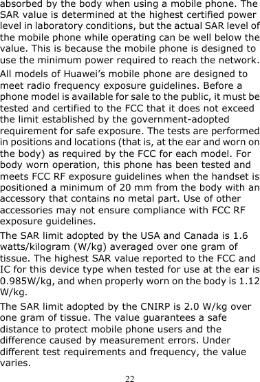 22 absorbed by the body when using a mobile phone. The SAR value is determined at the highest certified power level in laboratory conditions, but the actual SAR level of the mobile phone while operating can be well below the value. This is because the mobile phone is designed to use the minimum power required to reach the network. All models of Huawei’s mobile phone are designed to meet radio frequency exposure guidelines. Before a phone model is available for sale to the public, it must be tested and certified to the FCC that it does not exceed the limit established by the government-adopted requirement for safe exposure. The tests are performed in positions and locations (that is, at the ear and worn on the body) as required by the FCC for each model. For body worn operation, this phone has been tested and meets FCC RF exposure guidelines when the handset is positioned a minimum of 20 mm from the body with an accessory that contains no metal part. Use of other accessories may not ensure compliance with FCC RF exposure guidelines. The SAR limit adopted by the USA and Canada is 1.6 watts/kilogram (W/kg) averaged over one gram of tissue. The highest SAR value reported to the FCC and IC for this device type when tested for use at the ear is 0.985W/kg, and when properly worn on the body is 1.12 W/kg. The SAR limit adopted by the CNIRP is 2.0 W/kg over one gram of tissue. The value guarantees a safe distance to protect mobile phone users and the difference caused by measurement errors. Under different test requirements and frequency, the value varies. 