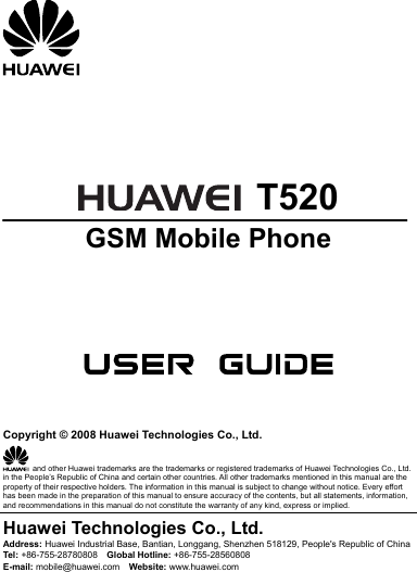       T520 GSM Mobile Phone       Copyright © 2008 Huawei Technologies Co., Ltd.   and other Huawei trademarks are the trademarks or registered trademarks of Huawei Technologies Co., Ltd. in the People’s Republic of China and certain other countries. All other trademarks mentioned in this manual are the property of their respective holders. The information in this manual is subject to change without notice. Every effort has been made in the preparation of this manual to ensure accuracy of the contents, but all statements, information, and recommendations in this manual do not constitute the warranty of any kind, express or implied. Huawei Technologies Co., Ltd. Address: Huawei Industrial Base, Bantian, Longgang, Shenzhen 518129, People&apos;s Republic of China Tel:  +86-755-28780808    Global Hotline: +86-755-28560808 E-mail: mobile@huawei.com    Website: www.huawei.com