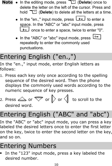 10 Note z In the editing mode, press   (Delete) once to delete the letter on the left of the cursor. Press and hold   (Delete) to delete all the letters at a time.z In the &quot;en.,&quot; input mode, press   to enter a space. In the &quot;ABC&quot; or &quot;abc&quot; input mode, press   once to enter a space, twice to enter &quot;0&quot;. z In the &quot;ABC&quot; or &quot;abc&quot; input mode, press   repeatedly to enter the commonly used punctuations. Entering English (&quot;en.,&quot;) In the &quot;en.,&quot; input mode, enter English letters as follows: 1. Press each key only once according to the spelling sequence of the desired word. Then the phone displays the commonly used words according to the numeric sequence of key presses. 2. Press   or   or   or      to scroll to the desired word. Entering English (&quot;ABC&quot; and &quot;abc&quot;) In the &quot;ABC&quot; or &quot;abc&quot; input mode, you can press a key labeled the desired letters once to enter the first letter on the key, twice to enter the second letter on the key, and so on. Entering Numbers z In the &quot;123&quot; input mode, press a key labeled the desired number. 