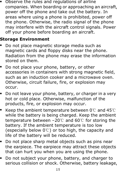 15 z Observe the rules and regulations of airline companies. When boarding or approaching an aircraft, power off the phone and take out the battery. In areas where using a phone is prohibited, power off the phone. Otherwise, the radio signal of the phone may interfere with the aircraft control signals. Power off your phone before boarding an aircraft. Storage Environment z Do not place magnetic storage media such as magnetic cards and floppy disks near the phone. Radiation from the phone may erase the information stored on them. z Do not place your phone, battery, or other accessories in containers with strong magnetic field, such as an induction cooker and a microwave oven. Otherwise, circuit failure, fire, or explosion may occur. z Do not leave your phone, battery, or charger in a very hot or cold place. Otherwise, malfunction of the products, fire, or explosion may occur. z Keep the ambient temperature between 0  and 45  ℃℃while the battery is being charged. Keep the ambient temperature between –20  and ℃60  for storing the ℃battery. If the ambient temperature is too low (especially below 0 ) or too high, the capacity and ℃life of the battery will be reduced. z Do not place sharp metal objects such as pins near the earpiece. The earpiece may attract these objects that can hurt you when you are using the phone. z Do not subject your phone, battery, and charger to serious collision or shock. Otherwise, battery leakage, 