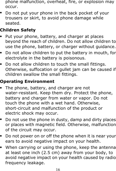 16 phone malfunction, overheat, fire, or explosion may occur. z Do not put your phone in the back pocket of your trousers or skirt, to avoid phone damage while seated. Children Safety z Put your phone, battery, and charger at places beyond the reach of children. Do not allow children to use the phone, battery, or charger without guidance. z Do not allow children to put the battery in mouth, for electrolyte in the battery is poisonous. z Do not allow children to touch the small fittings. Otherwise, suffocation or gullet jam can be caused if children swallow the small fittings. Operating Environment z The phone, battery, and charger are not water-resistant. Keep them dry. Protect the phone, battery and charger from water or vapor. Do not touch the phone with a wet hand. Otherwise, short-circuit and malfunction of the product or electric shock may occur. z Do not use the phone in dusty, damp and dirty places or places with magnetic field. Otherwise, malfunction of the circuit may occur. z Do not power on or off the phone when it is near your ears to avoid negative impact on your health. z When carrying or using the phone, keep the antenna at least one inch (2.5 cm) away from your body, to avoid negative impact on your health caused by radio frequency leakage. 