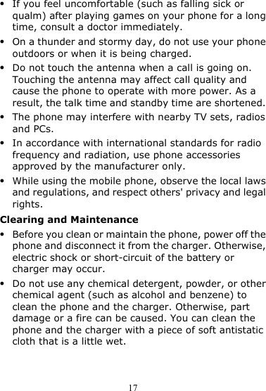 17 z If you feel uncomfortable (such as falling sick or qualm) after playing games on your phone for a long time, consult a doctor immediately. z On a thunder and stormy day, do not use your phone outdoors or when it is being charged. z Do not touch the antenna when a call is going on. Touching the antenna may affect call quality and cause the phone to operate with more power. As a result, the talk time and standby time are shortened. z The phone may interfere with nearby TV sets, radios and PCs. z In accordance with international standards for radio frequency and radiation, use phone accessories approved by the manufacturer only. z While using the mobile phone, observe the local laws and regulations, and respect others&apos; privacy and legal rights. Clearing and Maintenance z Before you clean or maintain the phone, power off the phone and disconnect it from the charger. Otherwise, electric shock or short-circuit of the battery or charger may occur. z Do not use any chemical detergent, powder, or other chemical agent (such as alcohol and benzene) to clean the phone and the charger. Otherwise, part damage or a fire can be caused. You can clean the phone and the charger with a piece of soft antistatic cloth that is a little wet. 