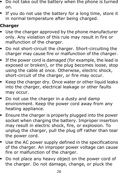 20 z Do not take out the battery when the phone is turned on. z If you do not use the battery for a long time, store it in normal temperature after being charged. Charger z Use the charger approved by the phone manufacturer only. Any violation of this rule may result in fire or malfunction of the charger. z Do not short-circuit the charger. Short-circuiting the charger may cause fire or malfunction of the charger. z If the power cord is damaged (for example, the lead is exposed or broken), or the plug becomes loose, stop using the cable at once. Otherwise, electric shock, short-circuit of the charger, or fire may occur. z Keep the charger dry. Once water or other liquid leaks into the charger, electrical leakage or other faults may occur. z Do not use the charger in a dusty and damp environment. Keep the power cord away from any heating appliance. z Ensure the charger is properly plugged into the power socket when charging the battery. Improper insertion may result in electric shock, fire, or explosion. To unplug the charger, pull the plug off rather than tear the power cord. z Use the AC power supply defined in the specifications of the charger. An improper power voltage can cause fire or malfunction of the charger. z Do not place any heavy object on the power cord of the charger. Do not damage, change, or pluck the 