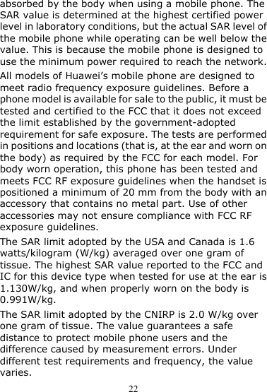 22 absorbed by the body when using a mobile phone. The SAR value is determined at the highest certified power level in laboratory conditions, but the actual SAR level of the mobile phone while operating can be well below the value. This is because the mobile phone is designed to use the minimum power required to reach the network. All models of Huawei’s mobile phone are designed to meet radio frequency exposure guidelines. Before a phone model is available for sale to the public, it must be tested and certified to the FCC that it does not exceed the limit established by the government-adopted requirement for safe exposure. The tests are performed in positions and locations (that is, at the ear and worn on the body) as required by the FCC for each model. For body worn operation, this phone has been tested and meets FCC RF exposure guidelines when the handset is positioned a minimum of 20 mm from the body with an accessory that contains no metal part. Use of other accessories may not ensure compliance with FCC RF exposure guidelines. The SAR limit adopted by the USA and Canada is 1.6 watts/kilogram (W/kg) averaged over one gram of tissue. The highest SAR value reported to the FCC and IC for this device type when tested for use at the ear is 1.130W/kg, and when properly worn on the body is 0.991W/kg. The SAR limit adopted by the CNIRP is 2.0 W/kg over one gram of tissue. The value guarantees a safe distance to protect mobile phone users and the difference caused by measurement errors. Under different test requirements and frequency, the value varies. 