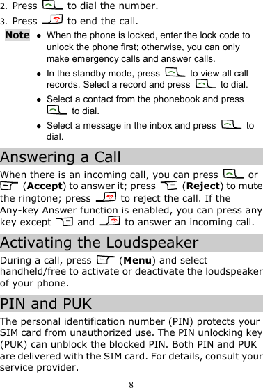 8 2. Press    to dial the number. 3. Press    to end the call. Note z When the phone is locked, enter the lock code to unlock the phone first; otherwise, you can only make emergency calls and answer calls. z In the standby mode, press   to view all call records. Select a record and press   to dial. z Select a contact from the phonebook and press  to dial. z Select a message in the inbox and press   to dial. Answering a Call When there is an incoming call, you can press   or  (Accept) to answer it; press   (Reject) to mute the ringtone; press    to reject the call. If the Any-key Answer function is enabled, you can press any key except   and    to answer an incoming call. Activating the Loudspeaker During a call, press   (Menu) and select handheld/free to activate or deactivate the loudspeaker of your phone. PIN and PUK The personal identification number (PIN) protects your SIM card from unauthorized use. The PIN unlocking key (PUK) can unblock the blocked PIN. Both PIN and PUK are delivered with the SIM card. For details, consult your service provider. 