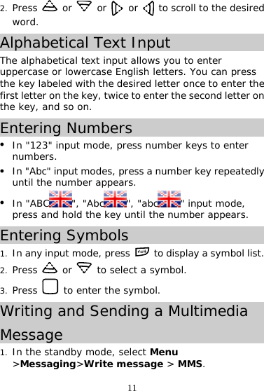 11 2. Press   or   or   or    to scroll to the desired word. Alphabetical Text Input The alphabetical text input allows you to enter uppercase or lowercase English letters. You can press the key labeled with the desired letter once to enter the first letter on the key, twice to enter the second letter on the key, and so on. Entering Numbers z In &quot;123&quot; input mode, press number keys to enter numbers. z In &quot;Abc&quot; input modes, press a number key repeatedly until the number appears. z In &quot;ABC &quot;, &quot;Abc &quot;, &quot;abc &quot; input mode, press and hold the key until the number appears. Entering Symbols 1. In any input mode, press   to display a symbol list. 2. Press   or   to select a symbol. 3. Press   to enter the symbol. Writing and Sending a Multimedia  Message 1. In the standby mode, select Menu &gt;Messaging&gt;Write message &gt; MMS. 
