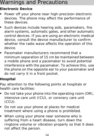 14 Warnings and Precautions Electronic Device z Power off your phone near high-precision electronic devices. The phone may affect the performance of these devices. z Such devices include hearing aids, pacemakers, fire alarm systems, automatic gates, and other automatic control devices. If you are using an electronic medical device, consult the device manufacturer to confirm whether the radio wave affects the operation of this device. z Pacemaker manufacturers recommend that a minimum separation of 15 cm be maintained between a mobile phone and a pacemaker to avoid potential interference with the pacemaker. To achieve this, use the phone on the opposite ear to your pacemaker and do not carry it in a front pocket. Hospital Pay attention to the following points at hospitals or health care facilities: z Do not take your phone into the operating room (OR), intensive care unit (ICU), or coronary care unit (CCU). z Do not use your phone at places for medical treatment where using a phone is prohibited. z When using your phone near someone who is suffering from a heart disease, turn down the ringtone volume or vibration properly so that it does not affect the person. 