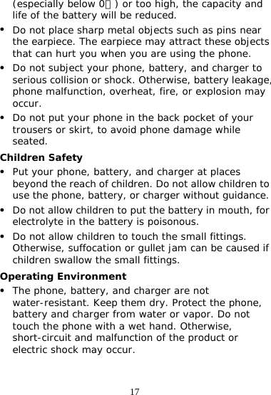 17 (especially below 0℃) or too high, the capacity and life of the battery will be reduced. z Do not place sharp metal objects such as pins near the earpiece. The earpiece may attract these objects that can hurt you when you are using the phone. z Do not subject your phone, battery, and charger to serious collision or shock. Otherwise, battery leakage, phone malfunction, overheat, fire, or explosion may occur. z Do not put your phone in the back pocket of your trousers or skirt, to avoid phone damage while seated. Children Safety z Put your phone, battery, and charger at places beyond the reach of children. Do not allow children to use the phone, battery, or charger without guidance. z Do not allow children to put the battery in mouth, for electrolyte in the battery is poisonous. z Do not allow children to touch the small fittings. Otherwise, suffocation or gullet jam can be caused if children swallow the small fittings. Operating Environment z The phone, battery, and charger are not water-resistant. Keep them dry. Protect the phone, battery and charger from water or vapor. Do not touch the phone with a wet hand. Otherwise, short-circuit and malfunction of the product or electric shock may occur. 