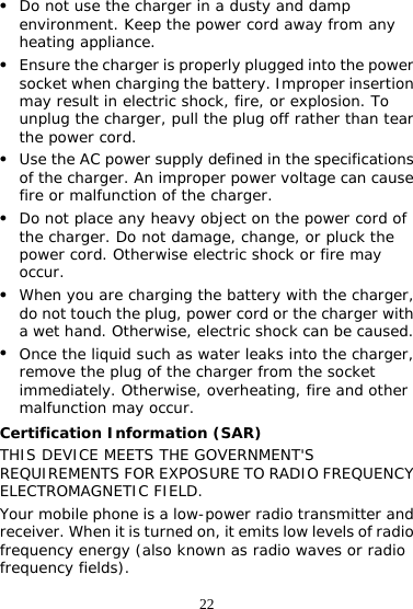 22 z Do not use the charger in a dusty and damp environment. Keep the power cord away from any heating appliance. z Ensure the charger is properly plugged into the power socket when charging the battery. Improper insertion may result in electric shock, fire, or explosion. To unplug the charger, pull the plug off rather than tear the power cord. z Use the AC power supply defined in the specifications of the charger. An improper power voltage can cause fire or malfunction of the charger. z Do not place any heavy object on the power cord of the charger. Do not damage, change, or pluck the power cord. Otherwise electric shock or fire may occur. z When you are charging the battery with the charger, do not touch the plug, power cord or the charger with a wet hand. Otherwise, electric shock can be caused. z Once the liquid such as water leaks into the charger, remove the plug of the charger from the socket immediately. Otherwise, overheating, fire and other malfunction may occur. Certification Information (SAR) THIS DEVICE MEETS THE GOVERNMENT&apos;S REQUIREMENTS FOR EXPOSURE TO RADIO FREQUENCY ELECTROMAGNETIC FIELD. Your mobile phone is a low-power radio transmitter and receiver. When it is turned on, it emits low levels of radio frequency energy (also known as radio waves or radio frequency fields). 