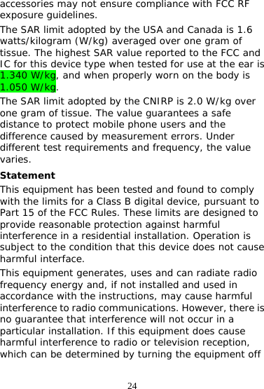 24 accessories may not ensure compliance with FCC RF exposure guidelines. The SAR limit adopted by the USA and Canada is 1.6 watts/kilogram (W/kg) averaged over one gram of tissue. The highest SAR value reported to the FCC and IC for this device type when tested for use at the ear is 1.340 W/kg, and when properly worn on the body is 1.050 W/kg. The SAR limit adopted by the CNIRP is 2.0 W/kg over one gram of tissue. The value guarantees a safe distance to protect mobile phone users and the difference caused by measurement errors. Under different test requirements and frequency, the value varies. Statement This equipment has been tested and found to comply with the limits for a Class B digital device, pursuant to Part 15 of the FCC Rules. These limits are designed to provide reasonable protection against harmful interference in a residential installation. Operation is subject to the condition that this device does not cause harmful interface. This equipment generates, uses and can radiate radio frequency energy and, if not installed and used in accordance with the instructions, may cause harmful interference to radio communications. However, there is no guarantee that interference will not occur in a particular installation. If this equipment does cause harmful interference to radio or television reception, which can be determined by turning the equipment off 