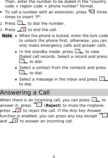 8 Then, enter the number to be dialed in the &quot;country code + region code + phone number&quot; format. z To call a number with an extension, press   three times to insert &quot;P&quot;. 2. Press   to dial the number. 3. Press   to end the call. Note  z When the phone is locked, enter the lock code to unlock the phone first; otherwise, you can only make emergency calls and answer calls. z In the standby mode, press   to view Dialed call records. Select a record and press  to dial. z Select a contact from the contacts and press  to dial. z Select a message in the inbox and press   to dial. Answering a Call When there is an incoming call, you can press   to answer it; press   (Reject) to mute the ringtone; press   to reject the call. If the Any-key Answer function is enabled, you can press any key except   and   to answer an incoming call. 