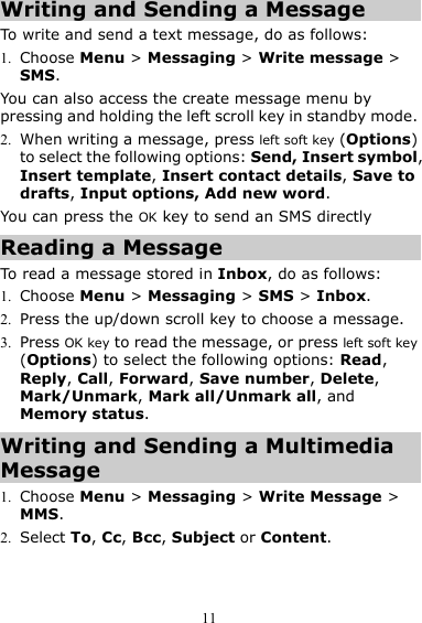 11 Writing and Sending a Message To write and send a text message, do as follows: 1. Choose Menu &gt; Messaging &gt; Write message &gt; SMS. You can also access the create message menu by pressing and holding the left scroll key in standby mode. 2. When writing a message, press left soft key (Options) to select the following options: Send, Insert symbol, Insert template, Insert contact details, Save to drafts, Input options, Add new word. You can press the OK key to send an SMS directly Reading a Message To read a message stored in Inbox, do as follows: 1. Choose Menu &gt; Messaging &gt; SMS &gt; Inbox. 2. Press the up/down scroll key to choose a message. 3. Press OK key to read the message, or press left soft key (Options) to select the following options: Read, Reply, Call, Forward, Save number, Delete, Mark/Unmark, Mark all/Unmark all, and Memory status. Writing and Sending a Multimedia Message 1. Choose Menu &gt; Messaging &gt; Write Message &gt; MMS. 2. Select To, Cc, Bcc, Subject or Content. 