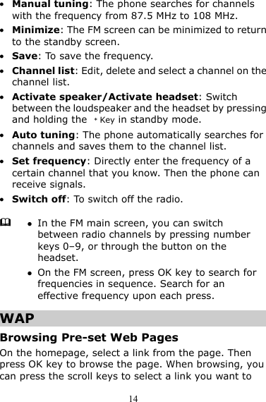 14 z Manual tuning: The phone searches for channels with the frequency from 87.5 MHz to 108 MHz. z Minimize: The FM screen can be minimized to return to the standby screen. z Save: To save the frequency. z Channel list: Edit, delete and select a channel on the channel list. z Activate speaker/Activate headset: Switch between the loudspeaker and the headset by pressing and holding the  ﹡Key in standby mode. z Auto tuning: The phone automatically searches for channels and saves them to the channel list. z Set frequency: Directly enter the frequency of a certain channel that you know. Then the phone can receive signals. z Switch off: To switch off the radio. WAP Browsing Pre-set Web Pages On the homepage, select a link from the page. Then press OK key to browse the page. When browsing, you can press the scroll keys to select a link you want to  z In the FM main screen, you can switch between radio channels by pressing number keys 0–9, or through the button on the headset. z On the FM screen, press OK key to search for frequencies in sequence. Search for an effective frequency upon each press. 