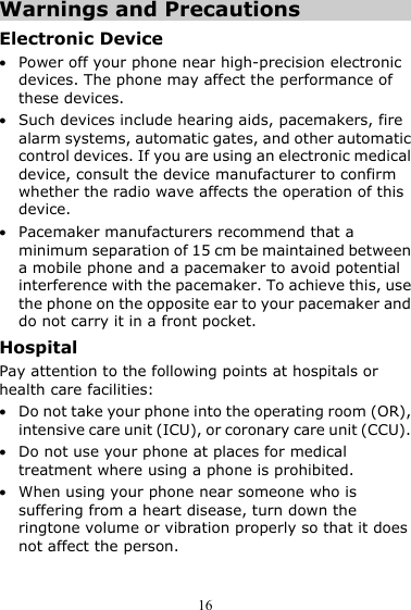  16 Warnings and Precautions Electronic Device z Power off your phone near high-precision electronic devices. The phone may affect the performance of these devices. z Such devices include hearing aids, pacemakers, fire alarm systems, automatic gates, and other automatic control devices. If you are using an electronic medical device, consult the device manufacturer to confirm whether the radio wave affects the operation of this device. z Pacemaker manufacturers recommend that a minimum separation of 15 cm be maintained between a mobile phone and a pacemaker to avoid potential interference with the pacemaker. To achieve this, use the phone on the opposite ear to your pacemaker and do not carry it in a front pocket. Hospital Pay attention to the following points at hospitals or health care facilities: z Do not take your phone into the operating room (OR), intensive care unit (ICU), or coronary care unit (CCU). z Do not use your phone at places for medical treatment where using a phone is prohibited. z When using your phone near someone who is suffering from a heart disease, turn down the ringtone volume or vibration properly so that it does not affect the person. 