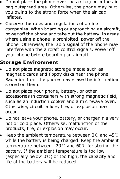  18 z Do not place the phone over the air bag or in the air bag outspread area. Otherwise, the phone may hurt you owing to the strong force when the air bag inflates. z Observe the rules and regulations of airline companies. When boarding or approaching an aircraft, power off the phone and take out the battery. In areas where using a phone is prohibited, power off the phone. Otherwise, the radio signal of the phone may interfere with the aircraft control signals. Power off your phone before boarding an aircraft. Storage Environment z Do not place magnetic storage media such as magnetic cards and floppy disks near the phone. Radiation from the phone may erase the information stored on them. z Do not place your phone, battery, or other accessories in containers with strong magnetic field, such as an induction cooker and a microwave oven. Otherwise, circuit failure, fire, or explosion may occur. z Do not leave your phone, battery, or charger in a very hot or cold place. Otherwise, malfunction of the products, fire, or explosion may occur. z Keep the ambient temperature between 0℃ and 45℃ while the battery is being charged. Keep the ambient temperature between –20℃ and 60℃ for storing the battery. If the ambient temperature is too low (especially below 0℃) or too high, the capacity and life of the battery will be reduced. 